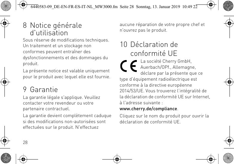 288 Notice g&eacute;n&eacute;rale d'utilisationSous r&eacute;serve de modifications techniques. Un traitement et un stockage non conformes peuvent entra&icirc;ner des dysfonctionnements et des dommages du produit.La pr&eacute;sente notice est valable uniquement pour le produit avec lequel elle est fournie.9 GarantieLa garantie l&eacute;gale s'applique. Veuillez contacter votre revendeur ou votre partenaire contractuel.La garantie devient compl&egrave;tement caduque si des modifications non-autoris&eacute;es sont effectu&eacute;es sur le produit. N'effectuez aucune r&eacute;paration de votre propre chef et n'ouvrez pas le produit.10 D&eacute;claration de conformit&eacute; UELa soci&eacute;t&eacute; Cherry GmbH, Auerbach/OPf., Allemagne, d&eacute;clare par la pr&eacute;sente que ce type d&rsquo;&eacute;quipement radio&eacute;lectrique est conforme &agrave; la directive europ&eacute;enne 2014/53/UE. Vous trouverez l&rsquo;int&eacute;gralit&eacute; de la d&eacute;claration de conformit&eacute; UE sur Internet, &agrave; l'adresse suivante : www.cherry.de/compliance.Cliquez sur le nom du produit pour ouvrir la d&eacute;claration de conformit&eacute; UE.6440583-09_DE-EN-FR-ES-IT-NL_MW3000.fm  Seite 28  Sonntag, 13. Januar 2019  10:49 22