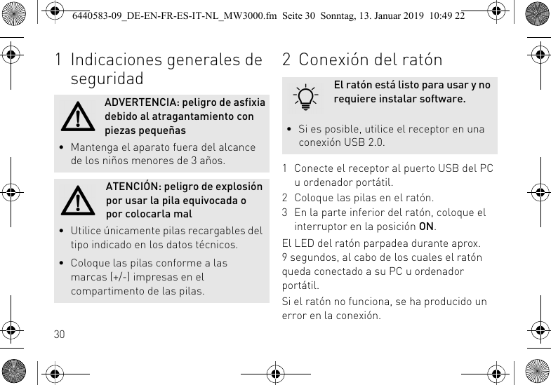301 Indicaciones generales de seguridadADVERTENCIA: peligro de asfixia debido al atragantamiento con piezas peque&ntilde;as&bull; Mantenga el aparato fuera del alcance de los ni&ntilde;os menores de 3 a&ntilde;os.ATENCI&Oacute;N: peligro de explosi&oacute;n por usar la pila equivocada o por colocarla mal&bull; Utilice &uacute;nicamente pilas recargables del tipo indicado en los datos t&eacute;cnicos.&bull; Coloque las pilas conforme a las marcas (+/-) impresas en el compartimento de las pilas.2 Conexi&oacute;n del rat&oacute;n1 Conecte el receptor al puerto USB del PC u ordenador port&aacute;til.2 Coloque las pilas en el rat&oacute;n.3 En la parte inferior del rat&oacute;n, coloque el interruptor en la posici&oacute;n ON.El LED del rat&oacute;n parpadea durante aprox. 9 segundos, al cabo de los cuales el rat&oacute;n queda conectado a su PC u ordenador port&aacute;til.Si el rat&oacute;n no funciona, se ha producido un error en la conexi&oacute;n.El rat&oacute;n est&aacute; listo para usar y no requiere instalar software.&bull; Si es posible, utilice el receptor en una conexi&oacute;n USB 2.0.6440583-09_DE-EN-FR-ES-IT-NL_MW3000.fm  Seite 30  Sonntag, 13. Januar 2019  10:49 22
