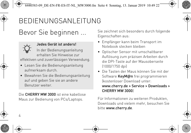 4Bevor Sie beginnen ...Die CHERRY MW 3000 ist eine kabellose Maus zur Bedienung von PCs/Laptops.Jedes Ger&auml;t ist anders!In der Bedienungsanleitung erhalten Sie Hinweise zur effektiven und zuverl&auml;ssigen Verwendung.&bull; Lesen Sie die Bedienungsanleitung aufmerksam durch.&bull; Bewahren Sie die Bedienungsanleitung auf und geben Sie sie an andere Benutzer weiter.Sie zeichnet sich besonders durch folgende Eigenschaften aus:&bull; Empf&auml;nger kann beim Transport im Notebook stecken bleiben&bull; Optischer Sensor mit umschaltbarer Aufl&ouml;sung zum pr&auml;zisen Arbeiten durch die DPI-Taste auf der Mausoberseite (1000/1750 dpi)&bull; Die Tasten der Maus k&ouml;nnen Sie mit der Software KeyM@n frei programmieren (kostenloser Download unter: www.cherry.de > Service > Downloads > CHERRY MW 3000)F&uuml;r Informationen zu weiteren Produkten, Downloads und vielem mehr, besuchen Sie bitte www.cherry.de.BEDIENUNGSANLEITUNG6440583-09_DE-EN-FR-ES-IT-NL_MW3000.fm  Seite 4  Sonntag, 13. Januar 2019  10:49 22