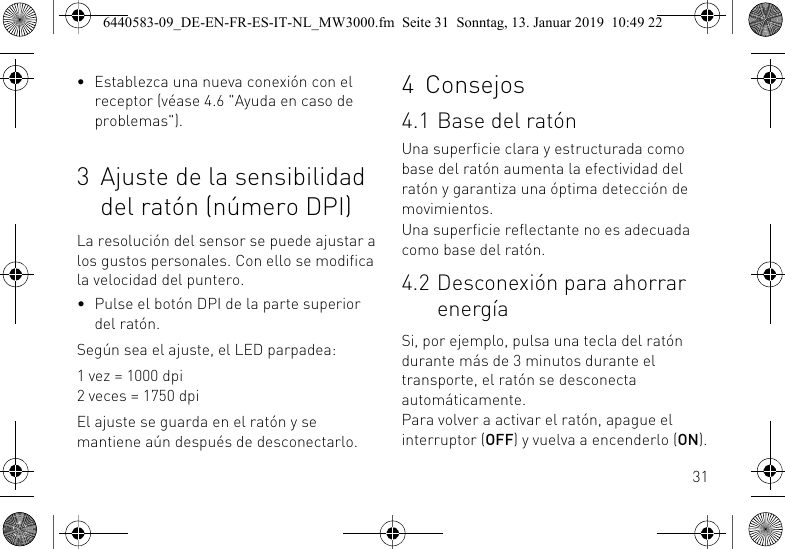 31&bull; Establezca una nueva conexi&oacute;n con el receptor (v&eacute;ase 4.6 "Ayuda en caso de problemas").3 Ajuste de la sensibilidad del rat&oacute;n (n&uacute;mero DPI)La resoluci&oacute;n del sensor se puede ajustar a los gustos personales. Con ello se modifica la velocidad del puntero.&bull; Pulse el bot&oacute;n DPI de la parte superior del rat&oacute;n.Seg&uacute;n sea el ajuste, el LED parpadea:1 vez = 1000 dpi2 veces = 1750 dpiEl ajuste se guarda en el rat&oacute;n y se mantiene a&uacute;n despu&eacute;s de desconectarlo.4 Consejos4.1 Base del rat&oacute;nUna superficie clara y estructurada como base del rat&oacute;n aumenta la efectividad del rat&oacute;n y garantiza una &oacute;ptima detecci&oacute;n de movimientos.Una superficie reflectante no es adecuada como base del rat&oacute;n.4.2 Desconexi&oacute;n para ahorrar energ&iacute;aSi, por ejemplo, pulsa una tecla del rat&oacute;n durante m&aacute;s de 3 minutos durante el transporte, el rat&oacute;n se desconecta autom&aacute;ticamente.Para volver a activar el rat&oacute;n, apague el interruptor (OFF) y vuelva a encenderlo (ON).6440583-09_DE-EN-FR-ES-IT-NL_MW3000.fm  Seite 31  Sonntag, 13. Januar 2019  10:49 22