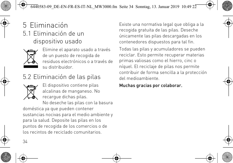 345 Eliminaci&oacute;n5.1 Eliminaci&oacute;n de un dispositivo usadoElimine el aparato usado a trav&eacute;s de un puesto de recogida de residuos electr&oacute;nicos o a trav&eacute;s de su distribuidor.5.2 Eliminaci&oacute;n de las pilasEl dispositivo contiene pilas alcalinas de manganeso. No recargue dichas pilas.No deseche las pilas con la basura dom&eacute;stica ya que pueden contener sustancias nocivas para el medio ambiente y para la salud. Deposite las pilas en los puntos de recogida de los comercios o de los recintos de reciclado comunitarios. Existe una normativa legal que obliga a la recogida gratuita de las pilas. Deseche &uacute;nicamente las pilas descargadas en los contenedores dispuestos para tal fin.Todas las pilas y acumuladores se pueden reciclar. Esto permite recuperar materias primas valiosas como el hierro, cinc o n&iacute;quel. El reciclaje de pilas nos permite contribuir de forma sencilla a la protecci&oacute;n del medioambiente.Muchas gracias por colaborar.6440583-09_DE-EN-FR-ES-IT-NL_MW3000.fm  Seite 34  Sonntag, 13. Januar 2019  10:49 22
