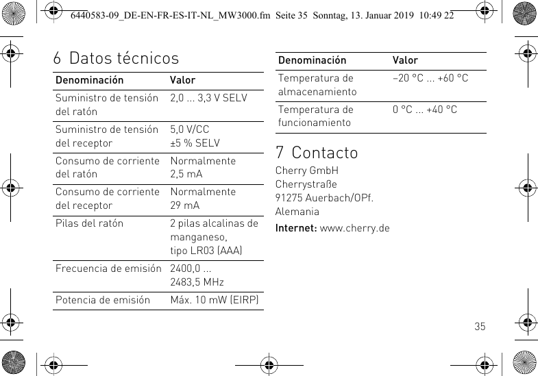 356 Datos t&eacute;cnicosDenominaci&oacute;n ValorSuministro de tensi&oacute;n del rat&oacute;n2,0 ... 3,3 V SELVSuministro de tensi&oacute;n del receptor5,0 V/CC &plusmn;5 % SELVConsumo de corriente del rat&oacute;nNormalmente 2,5 mAConsumo de corriente del receptorNormalmente 29 mAPilas del rat&oacute;n 2 pilas alcalinas de manganeso, tipo LR03 (AAA)Frecuencia de emisi&oacute;n 2400,0 ... 2483,5 MHzPotencia de emisi&oacute;n M&aacute;x. 10 mW (EIRP)7 ContactoCherry GmbHCherrystra&szlig;e91275 Auerbach/OPf.AlemaniaInternet: www.cherry.deTemperatura de almacenamiento&ndash;20 &deg;C ... +60 &deg;CTemperatura de funcionamiento0 &deg;C ... +40 &deg;CDenominaci&oacute;n Valor6440583-09_DE-EN-FR-ES-IT-NL_MW3000.fm  Seite 35  Sonntag, 13. Januar 2019  10:49 22