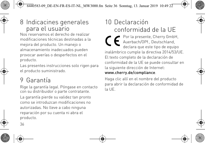 368 Indicacines generales para el usuarioNos reservamos el derecho de realizar modificaciones t&eacute;cnicas destinadas a la mejora del producto. Un manejo o almacenamiento inadecuados pueden provocar aver&iacute;as o desperfectos en el producto.Las presentes instrucciones solo rigen para el producto suministrado.9 Garant&iacute;aRige la garant&iacute;a legal. P&oacute;ngase en contacto con su distribuidor o parte contratante.La garant&iacute;a pierde su validez tan pronto como se introduzcan modificaciones no autorizadas. No lleve a cabo ninguna reparaci&oacute;n por su cuenta ni abra el producto.10 Declaraci&oacute;n conformidad de la UEPor la presente, Cherry GmbH, Auerbach/OPf., Deutschland, declara que este tipo de equipo inal&aacute;mbrico cumple la directiva 2014/53/UE. El texto completo de la declaraci&oacute;n de conformidad de la UE se puede consultar en la siguiente direcci&oacute;n de Internet: www.cherry.de/compliance.Haga clic all&iacute; en el nombre del producto para abrir la declaraci&oacute;n de conformidad de la UE.6440583-09_DE-EN-FR-ES-IT-NL_MW3000.fm  Seite 36  Sonntag, 13. Januar 2019  10:49 22
