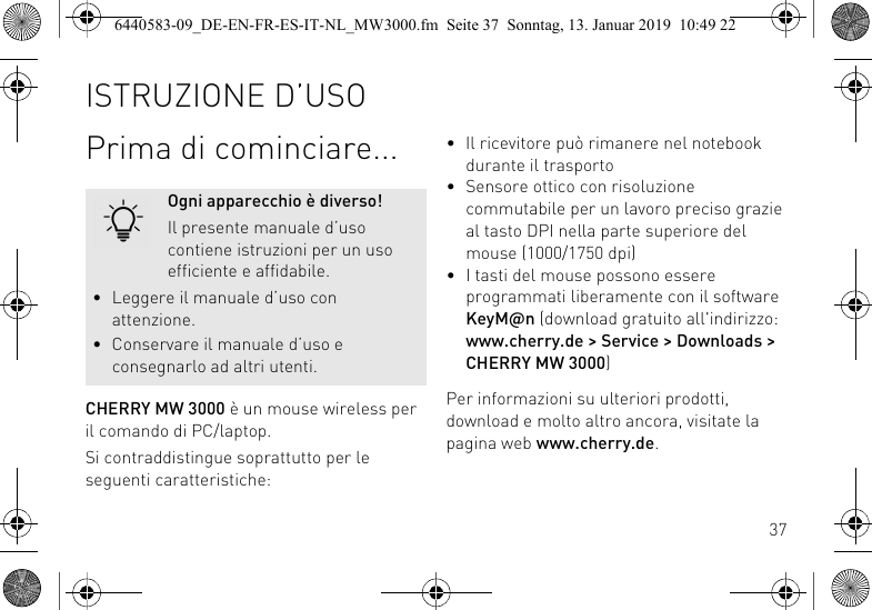 37Prima di cominciare...CHERRY MW 3000 &egrave; un mouse wireless per il comando di PC/laptop.Si contraddistingue soprattutto per le seguenti caratteristiche:Ogni apparecchio &egrave; diverso!Il presente manuale d&rsquo;uso contiene istruzioni per un uso efficiente e affidabile.&bull; Leggere il manuale d&rsquo;uso con attenzione.&bull; Conservare il manuale d&rsquo;uso e consegnarlo ad altri utenti.&bull; Il ricevitore pu&ograve; rimanere nel notebook durante il trasporto&bull; Sensore ottico con risoluzione commutabile per un lavoro preciso grazie al tasto DPI nella parte superiore del mouse (1000/1750 dpi)&bull; I tasti del mouse possono essere programmati liberamente con il software KeyM@n (download gratuito all'indirizzo: www.cherry.de > Service > Downloads > CHERRY MW 3000)Per informazioni su ulteriori prodotti, download e molto altro ancora, visitate la pagina web www.cherry.de.ISTRUZIONE D&rsquo;USO6440583-09_DE-EN-FR-ES-IT-NL_MW3000.fm  Seite 37  Sonntag, 13. Januar 2019  10:49 22