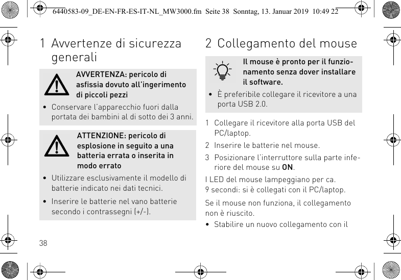381 Avvertenze di sicurezza generaliAVVERTENZA: pericolo di asfissia dovuto all&rsquo;ingerimento di piccoli pezzi&bull; Conservare l&rsquo;apparecchio fuori dalla portata dei bambini al di sotto dei 3 anni.ATTENZIONE: pericolo di esplosione in seguito a una batteria errata o inserita in modo errato&bull; Utilizzare esclusivamente il modello di batterie indicato nei dati tecnici.&bull; Inserire le batterie nel vano batterie secondo i contrassegni (+/-).2 Collegamento del mouse1 Collegare il ricevitore alla porta USB del PC/laptop.2 Inserire le batterie nel mouse.3 Posizionare l&rsquo;interruttore sulla parte infe-riore del mouse su ON.I LED del mouse lampeggiano per ca. 9 secondi: si &egrave; collegati con il PC/laptop.Se il mouse non funziona, il collegamento non &egrave; riuscito.&bull; Stabilire un nuovo collegamento con il Il mouse &egrave; pronto per il funzio-namento senza dover installare il software.&bull; &Egrave; preferibile collegare il ricevitore a una porta USB 2.0.6440583-09_DE-EN-FR-ES-IT-NL_MW3000.fm  Seite 38  Sonntag, 13. Januar 2019  10:49 22