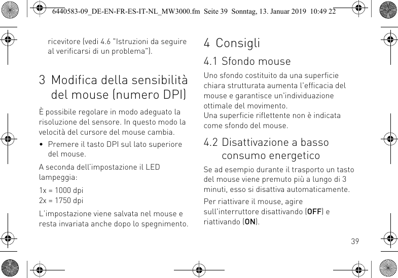 39ricevitore (vedi 4.6 "Istruzioni da seguire al verificarsi di un problema").3 Modifica della sensibilit&agrave; del mouse (numero DPI)&Egrave; possibile regolare in modo adeguato la risoluzione del sensore. In questo modo la velocit&agrave; del cursore del mouse cambia.&bull; Premere il tasto DPI sul lato superiore del mouse.A seconda dell&rsquo;impostazione il LED lampeggia:1x = 1000 dpi2x = 1750 dpiL&rsquo;impostazione viene salvata nel mouse e resta invariata anche dopo lo spegnimento.4 Consigli4.1 Sfondo mouseUno sfondo costituito da una superficie chiara strutturata aumenta l'efficacia del mouse e garantisce un'individuazione ottimale del movimento. Una superficie riflettente non &egrave; indicata come sfondo del mouse.4.2 Disattivazione a basso consumo energeticoSe ad esempio durante il trasporto un tasto del mouse viene premuto pi&ugrave; a lungo di 3 minuti, esso si disattiva automaticamente.Per riattivare il mouse, agire sull'interruttore disattivando (OFF) e riattivando (ON).6440583-09_DE-EN-FR-ES-IT-NL_MW3000.fm  Seite 39  Sonntag, 13. Januar 2019  10:49 22