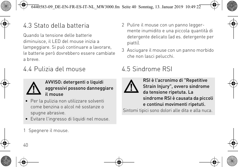 404.3 Stato della batteriaQuando la tensione delle batterie diminuisce, il LED del mouse inizia a lampeggiare. Si pu&ograve; continuare a lavorare, le batterie per&ograve; dovrebbero essere cambiate a breve.4.4 Pulizia del mouse1 Spegnere il mouse.AVVISO: detergenti o liquidi aggressivi possono danneggiare il mouse&bull; Per la pulizia non utilizzare solventi come benzina o alcol n&eacute; sostanze o spugne abrasive.&bull; Evitare l'ingresso di liquidi nel mouse.2 Pulire il mouse con un panno legger-mente inumidito e una piccola quantit&agrave; di detergente delicato (ad es. detergente per piatti).3 Asciugare il mouse con un panno morbido che non lasci pelucchi.4.5 Sindrome RSIRSI &egrave; l'acronimo di "Repetitive Strain Injury", ovvero sindrome da tensione ripetuta. La sindrome RSI &egrave; causata da piccoli e continui movimenti ripetuti. Sintomi tipici sono dolori alle dita e alla nuca.6440583-09_DE-EN-FR-ES-IT-NL_MW3000.fm  Seite 40  Sonntag, 13. Januar 2019  10:49 22