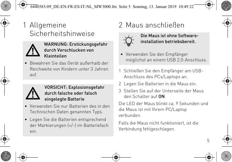 51 Allgemeine SicherheitshinweiseWARNUNG: Erstickungsgefahr durch Verschlucken von Kleinteilen&bull; Bewahren Sie das Ger&auml;t au&szlig;erhalb der Reichweite von Kindern unter 3 Jahren auf.VORSICHT: Explosionsgefahr durch falsche oder falsch eingelegte Batterie&bull; Verwenden Sie nur Batterien des in den Technischen Daten genannten Typs.&bull; Legen Sie die Batterien entsprechend der Markierungen (+/-) im Batteriefach ein.2 Maus anschlie&szlig;en1 Schlie&szlig;en Sie den Empf&auml;nger am USB-Anschluss des PCs/Laptops an.2 Legen Sie Batterien in die Maus ein.3 Stellen Sie auf der Unterseite der Maus den Schalter auf ON.Die LED der Maus blinkt ca. 9 Sekunden und die Maus ist mit Ihrem PC/Laptop verbunden.Falls die Maus nicht funktioniert, ist die Verbindung fehlgeschlagen.Die Maus ist ohne Software-installation betriebsbereit.&bull; Verwenden Sie den Empf&auml;nger m&ouml;glichst an einem USB 2.0-Anschluss.6440583-09_DE-EN-FR-ES-IT-NL_MW3000.fm  Seite 5  Sonntag, 13. Januar 2019  10:49 22