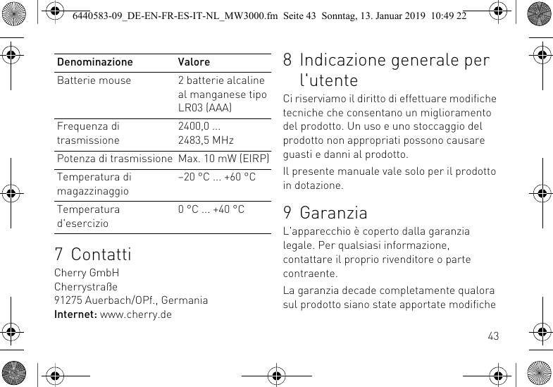 437 ContattiCherry GmbHCherrystra&szlig;e91275 Auerbach/OPf., GermaniaInternet: www.cherry.deBatterie mouse 2 batterie alcaline al manganese tipo LR03 (AAA)Frequenza di trasmissione2400,0 ... 2483,5 MHzPotenza di trasmissione Max. 10 mW (EIRP)Temperatura di magazzinaggio&ndash;20 &deg;C ... +60 &deg;CTemperatura d'esercizio0 &deg;C ... +40 &deg;CDenominazione Valore 8 Indicazione generale per l'utenteCi riserviamo il diritto di effettuare modifiche tecniche che consentano un miglioramento del prodotto. Un uso e uno stoccaggio del prodotto non appropriati possono causare guasti e danni al prodotto.Il presente manuale vale solo per il prodotto in dotazione.9 GaranziaL'apparecchio &egrave; coperto dalla garanzia legale. Per qualsiasi informazione, contattare il proprio rivenditore o parte contraente.La garanzia decade completamente qualora sul prodotto siano state apportate modifiche 6440583-09_DE-EN-FR-ES-IT-NL_MW3000.fm  Seite 43  Sonntag, 13. Januar 2019  10:49 22