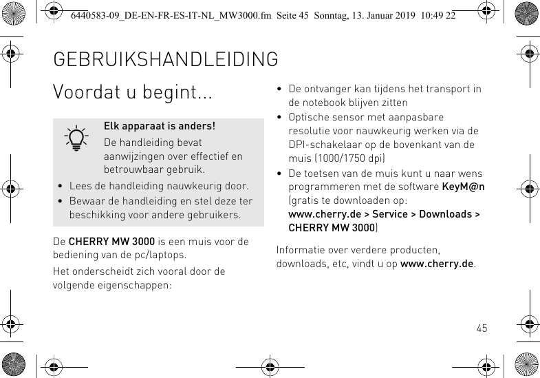 45Voordat u begint...De CHERRY MW 3000 is een muis voor de bediening van de pc/laptops.Het onderscheidt zich vooral door de volgende eigenschappen:Elk apparaat is anders!De handleiding bevat aanwijzingen over effectief en betrouwbaar gebruik.&bull; Lees de handleiding nauwkeurig door.&bull; Bewaar de handleiding en stel deze ter beschikking voor andere gebruikers.&bull; De ontvanger kan tijdens het transport in de notebook blijven zitten&bull; Optische sensor met aanpasbare resolutie voor nauwkeurig werken via de DPI-schakelaar op de bovenkant van de muis (1000/1750 dpi)&bull; De toetsen van de muis kunt u naar wens programmeren met de software KeyM@n (gratis te downloaden op: www.cherry.de > Service > Downloads > CHERRY MW 3000)Informatie over verdere producten, downloads, etc, vindt u op www.cherry.de.GEBRUIKSHANDLEIDING6440583-09_DE-EN-FR-ES-IT-NL_MW3000.fm  Seite 45  Sonntag, 13. Januar 2019  10:49 22