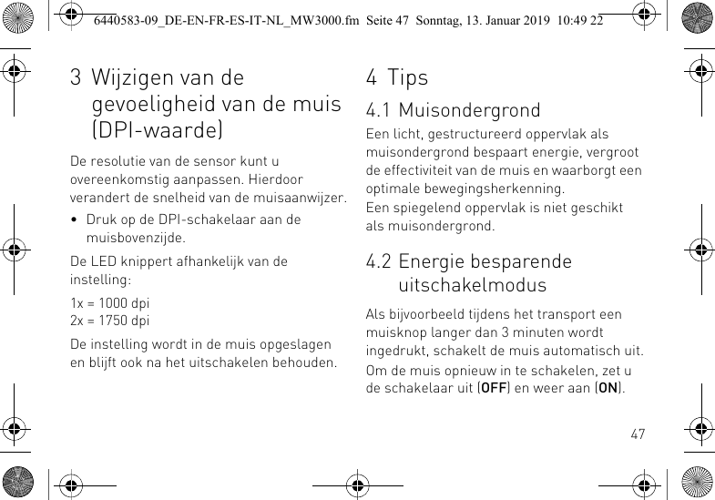 473 Wijzigen van de gevoeligheid van de muis (DPI-waarde)De resolutie van de sensor kunt u overeenkomstig aanpassen. Hierdoor verandert de snelheid van de muisaanwijzer.&bull; Druk op de DPI-schakelaar aan de muisbovenzijde.De LED knippert afhankelijk van de instelling:1x = 1000 dpi2x = 1750 dpiDe instelling wordt in de muis opgeslagen en blijft ook na het uitschakelen behouden.4 Tips4.1 MuisondergrondEen licht, gestructureerd oppervlak als muisondergrond bespaart energie, vergroot de effectiviteit van de muis en waarborgt een optimale bewegingsherkenning.Een spiegelend oppervlak is niet geschikt als muisondergrond.4.2 Energie besparende uitschakelmodusAls bijvoorbeeld tijdens het transport een muisknop langer dan 3 minuten wordt ingedrukt, schakelt de muis automatisch uit.Om de muis opnieuw in te schakelen, zet u de schakelaar uit (OFF) en weer aan (ON).6440583-09_DE-EN-FR-ES-IT-NL_MW3000.fm  Seite 47  Sonntag, 13. Januar 2019  10:49 22