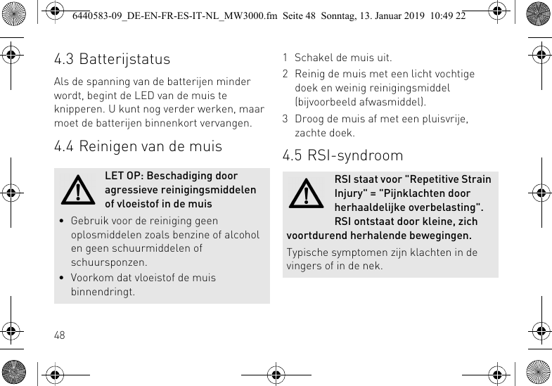 484.3 BatterijstatusAls de spanning van de batterijen minder wordt, begint de LED van de muis te knipperen. U kunt nog verder werken, maar moet de batterijen binnenkort vervangen.4.4 Reinigen van de muisLET OP: Beschadiging door agressieve reinigingsmiddelen of vloeistof in de muis&bull; Gebruik voor de reiniging geen oplosmiddelen zoals benzine of alcohol en geen schuurmiddelen of schuursponzen.&bull; Voorkom dat vloeistof de muis binnendringt.1 Schakel de muis uit.2 Reinig de muis met een licht vochtige doek en weinig reinigingsmiddel (bijvoorbeeld afwasmiddel).3 Droog de muis af met een pluisvrije, zachte doek.4.5 RSI-syndroomRSI staat voor "Repetitive Strain Injury" = "Pijnklachten door herhaaldelijke overbelasting". RSI ontstaat door kleine, zich voortdurend herhalende bewegingen.Typische symptomen zijn klachten in de vingers of in de nek.6440583-09_DE-EN-FR-ES-IT-NL_MW3000.fm  Seite 48  Sonntag, 13. Januar 2019  10:49 22