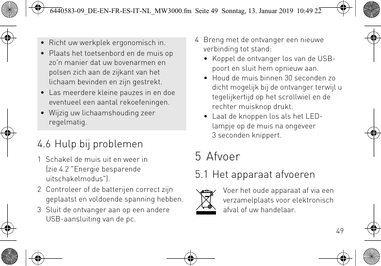 494.6 Hulp bij problemen1 Schakel de muis uit en weer in (zie 4.2 "Energie besparende uitschakelmodus").2 Controleer of de batterijen correct zijn geplaatst en voldoende spanning hebben.3 Sluit de ontvanger aan op een andere USB-aansluiting van de pc.&bull; Richt uw werkplek ergonomisch in.&bull; Plaats het toetsenbord en de muis op zo'n manier dat uw bovenarmen en polsen zich aan de zijkant van het lichaam bevinden en zijn gestrekt.&bull; Las meerdere kleine pauzes in en doe eventueel een aantal rekoefeningen.&bull; Wijzig uw lichaamshouding zeer regelmatig.4 Breng met de ontvanger een nieuwe verbinding tot stand:&bull; Koppel de ontvanger los van de USB-poort en sluit hem opnieuw aan.&bull; Houd de muis binnen 30 seconden zo dicht mogelijk bij de ontvanger terwijl u tegelijkertijd op het scrollwiel en de rechter muisknop drukt.&bull; Laat de knoppen los als het LED-lampje op de muis na ongeveer 3 seconden knippert.5Afvoer5.1 Het apparaat afvoerenVoer het oude apparaat af via een verzamelplaats voor elektronisch afval of uw handelaar.6440583-09_DE-EN-FR-ES-IT-NL_MW3000.fm  Seite 49  Sonntag, 13. Januar 2019  10:49 22