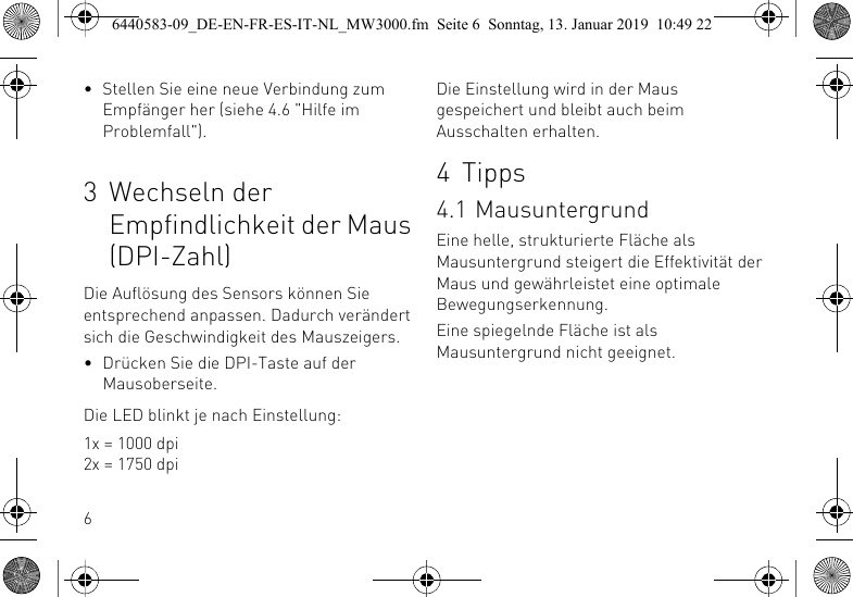 6&bull; Stellen Sie eine neue Verbindung zum Empf&auml;nger her (siehe 4.6 "Hilfe im Problemfall").3 Wechseln der Empfindlichkeit der Maus (DPI-Zahl)Die Aufl&ouml;sung des Sensors k&ouml;nnen Sie entsprechend anpassen. Dadurch ver&auml;ndert sich die Geschwindigkeit des Mauszeigers.&bull; Dr&uuml;cken Sie die DPI-Taste auf der Mausoberseite.Die LED blinkt je nach Einstellung:1x = 1000 dpi2x = 1750 dpiDie Einstellung wird in der Maus gespeichert und bleibt auch beim Ausschalten erhalten.4 Tipps4.1 MausuntergrundEine helle, strukturierte Fl&auml;che als Mausuntergrund steigert die Effektivit&auml;t der Maus und gew&auml;hrleistet eine optimale Bewegungserkennung.Eine spiegelnde Fl&auml;che ist als Mausuntergrund nicht geeignet.6440583-09_DE-EN-FR-ES-IT-NL_MW3000.fm  Seite 6  Sonntag, 13. Januar 2019  10:49 22