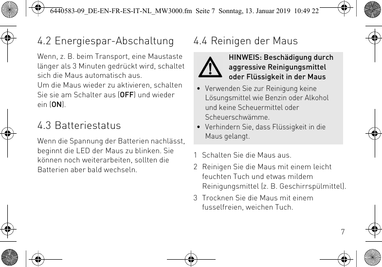 74.2 Energiespar-AbschaltungWenn, z. B. beim Transport, eine Maustaste l&auml;nger als 3 Minuten gedr&uuml;ckt wird, schaltet sich die Maus automatisch aus.Um die Maus wieder zu aktivieren, schalten Sie sie am Schalter aus (OFF) und wieder ein (ON).4.3 BatteriestatusWenn die Spannung der Batterien nachl&auml;sst, beginnt die LED der Maus zu blinken. Sie k&ouml;nnen noch weiterarbeiten, sollten die Batterien aber bald wechseln.4.4 Reinigen der Maus1 Schalten Sie die Maus aus.2 Reinigen Sie die Maus mit einem leicht feuchten Tuch und etwas mildem Reinigungsmittel (z. B. Geschirrsp&uuml;lmittel).3 Trocknen Sie die Maus mit einem fusselfreien, weichen Tuch.HINWEIS: Besch&auml;digung durch aggressive Reinigungsmittel oder Fl&uuml;ssigkeit in der Maus&bull; Verwenden Sie zur Reinigung keine L&ouml;sungsmittel wie Benzin oder Alkohol und keine Scheuermittel oder Scheuerschw&auml;mme.&bull; Verhindern Sie, dass Fl&uuml;ssigkeit in die Maus gelangt.6440583-09_DE-EN-FR-ES-IT-NL_MW3000.fm  Seite 7  Sonntag, 13. Januar 2019  10:49 22