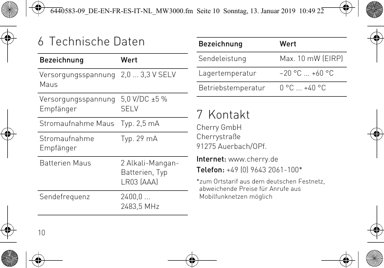 106 Technische DatenBezeichnung WertVersorgungsspannung Maus2,0 ... 3,3 V SELVVersorgungsspannung Empf&auml;nger5,0 V/DC &plusmn;5 % SELVStromaufnahme Maus Typ. 2,5 mAStromaufnahme Empf&auml;ngerTyp. 29 mABatterien Maus 2 Alkali-Mangan-Batterien, Typ LR03 (AAA)Sendefrequenz 2400,0 ... 2483,5 MHz7KontaktCherry GmbHCherrystra&szlig;e91275 Auerbach/OPf.Internet: www.cherry.deTelefon: +49 (0) 9643 2061-100**zum Ortstarif aus dem deutschen Festnetz, abweichende Preise f&uuml;r Anrufe aus Mobilfunknetzen m&ouml;glichSendeleistung Max. 10 mW (EIRP)Lagertemperatur &ndash;20 &deg;C ... +60 &deg;CBetriebstemperatur 0 &deg;C ... +40 &deg;CBezeichnung Wert6440583-09_DE-EN-FR-ES-IT-NL_MW3000.fm  Seite 10  Sonntag, 13. Januar 2019  10:49 22