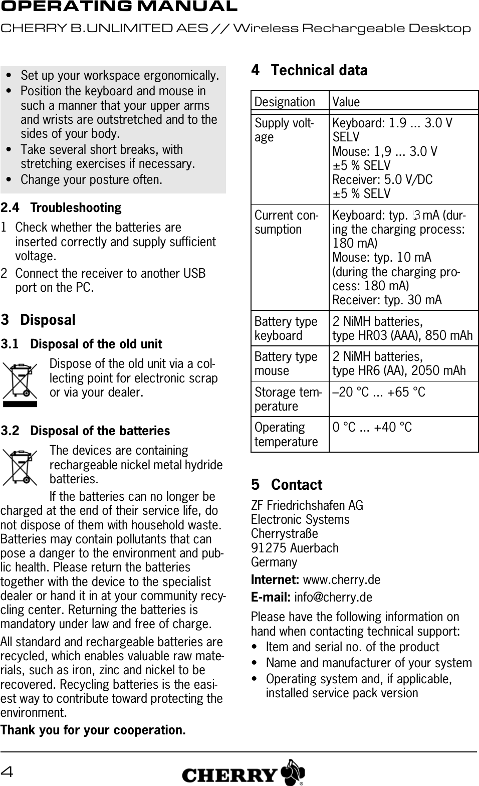 42.4 Troubleshooting1 Check whether the batteries are inserted correctly and supply sufficient voltage.2 Connect the receiver to another USB port on the PC.3Disposal3.1 Disposal of the old unitDispose of the old unit via a col-lecting point for electronic scrap or via your dealer.3.2 Disposal of the batteriesThe devices are containing rechargeable nickel metal hydride batteries.If the batteries can no longer be charged at the end of their service life, do not dispose of them with household waste. Batteries may contain pollutants that can pose a danger to the environment and pub-lic health. Please return the batteries together with the device to the specialist dealer or hand it in at your community recy-cling center. Returning the batteries is mandatory under law and free of charge.All standard and rechargeable batteries are recycled, which enables valuable raw mate-rials, such as iron, zinc and nickel to be recovered. Recycling batteries is the easi-est way to contribute toward protecting the environment.Thank you for your cooperation.• Set up your workspace ergonomically.• Position the keyboard and mouse in such a manner that your upper arms and wrists are outstretched and to the sides of your body.• Take several short breaks, with stretching exercises if necessary.• Change your posture often.4 Technical data5 ContactZF Friedrichshafen AGElectronic SystemsCherrystraße91275 AuerbachGermanyInternet: www.cherry.deE-mail: info@cherry.dePlease have the following information on hand when contacting technical support:• Item and serial no. of the product• Name and manufacturer of your system• Operating system and, if applicable, installed service pack versionDesignation ValueSupply volt-ageKeyboard: 1.9 ... 3.0 V SELVMouse: 1,9 ... 3.0 V ±5 % SELVReceiver: 5.0 V/DC ±5 % SELVCurrent con-sumptionKeyboard: typ. 5 mA (dur-ing the charging process: 180 mA)Mouse: typ. 10 mA (during the charging pro-cess: 180 mA)Receiver: typ. 30 mABattery type keyboard2 NiMH batteries, type HR03 (AAA), 850 mAhBattery type mouse2 NiMH batteries, type HR6 (AA), 2050 mAhStorage tem-perature–20 °C ... +65 °COperating temperature0 °C ... +40 °COPERATING MANUALCHERRY B.UNLIMITED AES // Wireless Rechargeable Desktop