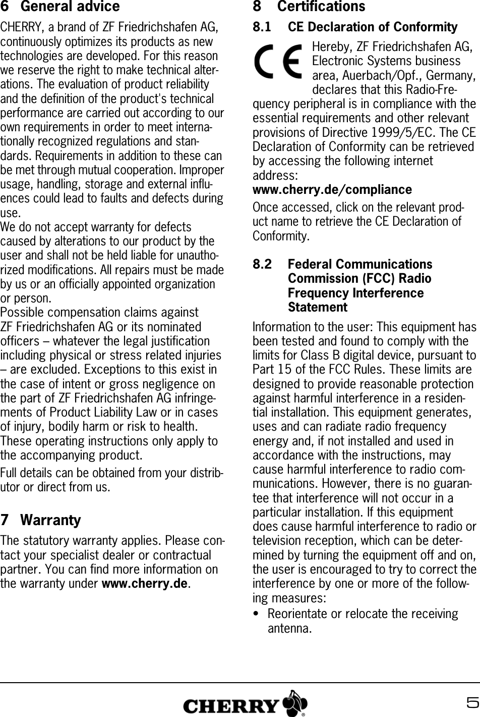 56 General adviceCHERRY, a brand of ZF Friedrichshafen AG, continuously optimizes its products as new technologies are developed. For this reason we reserve the right to make technical alter-ations. The evaluation of product reliability and the definition of the product&apos;s technical performance are carried out according to our own requirements in order to meet interna-tionally recognized regulations and stan-dards. Requirements in addition to these can be met through mutual cooperation. Improper usage, handling, storage and external influ-ences could lead to faults and defects during use.We do not accept warranty for defects caused by alterations to our product by the user and shall not be held liable for unautho-rized modifications. All repairs must be made by us or an officially appointed organization or person.Possible compensation claims against ZF Friedrichshafen AG or its nominated officers – whatever the legal justification including physical or stress related injuries – are excluded. Exceptions to this exist in the case of intent or gross negligence on the part of ZF Friedrichshafen AG infringe-ments of Product Liability Law or in cases of injury, bodily harm or risk to health. These operating instructions only apply to the accompanying product.Full details can be obtained from your distrib-utor or direct from us.7 WarrantyThe statutory warranty applies. Please con-tact your specialist dealer or contractual partner. You can find more information on the warranty under www.cherry.de.8  Certifications8.1 CE Declaration of ConformityHereby, ZF Friedrichshafen AG, Electronic Systems business area, Auerbach/Opf., Germany, declares that this Radio-Fre-quency peripheral is in compliance with the essential requirements and other relevant provisions of Directive 1999/5/EC. The CE Declaration of Conformity can be retrieved by accessing the following internet address:www.cherry.de/complianceOnce accessed, click on the relevant prod-uct name to retrieve the CE Declaration of Conformity.8.2 Federal Communications Commission (FCC) Radio Frequency Interference StatementInformation to the user: This equipment has been tested and found to comply with the limits for Class B digital device, pursuant to Part 15 of the FCC Rules. These limits are designed to provide reasonable protection against harmful interference in a residen-tial installation. This equipment generates, uses and can radiate radio frequency energy and, if not installed and used in accordance with the instructions, may cause harmful interference to radio com-munications. However, there is no guaran-tee that interference will not occur in a particular installation. If this equipment does cause harmful interference to radio or television reception, which can be deter-mined by turning the equipment off and on, the user is encouraged to try to correct the interference by one or more of the follow-ing measures:• Reorientate or relocate the receiving antenna.