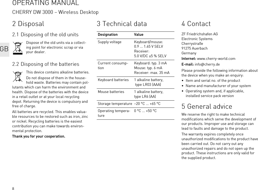 82 Disposal2.1 Disposing of the old unitsDispose of the old units via a collect-ing point for electronic scrap or via your dealer.2.2 Disposing of the batteriesThis device contains alkaline batteries.Do not dispose of them in the house-hold waste. Batteries may contain pol-lutants which can harm the environment and health. Dispose of the batteries with the device in a retail outlet or at your local recycling depot. Returning the device is compulsory and free of charge.All batteries are recycled. This enables valua-ble resources to be restored such as iron, zinc or nickel. Recycling batteries is the easiest contribution you can make towards environ-mental protection.Thank you for your cooperation.3 Technical dataDesignation ValueSupply voltage Keyboard/mouse: 0.9 ... 1.65 V SELVReceiver: 5.0 V/DC &plusmn;5 % SELVCurrent consump-tionKeyboard: typ. 3 mAMouse: typ. 6 mAReceiver: max. 35 mAKeyboard batteries 1 alkaline battery, type LR03 (AAA)Mouse batteries 1 alkaline battery, type LR6 (AA)Storage temperature &ndash;20 &deg;C ... +65 &deg;COperating tempera-ture0 &deg;C ... +50 &deg;C4ContactZF Friedrichshafen AGElectronic SystemsCherrystra&szlig;e91275 AuerbachGermanyInternet: www.cherry-world.comE-mail: info@cherry.dePlease provide the following information about the device when you make an enquiry:&bull; Item and serial no. of the product&bull; Name and manufacturer of your system&bull; Operating system and, if applicable, installed service pack version5 General adviceWe reserve the right to make technical modifications which serve the development of our products. Improper use and storage can lead to faults and damage to the product.The warranty expires completely once unauthorized modifications to the product have been carried out. Do not carry out any unauthorized repairs and do not open up the product. These instructions are only valid for the supplied product.OPERATING MANUALCHERRY DW 3000 &ndash; Wireless DesktopGB