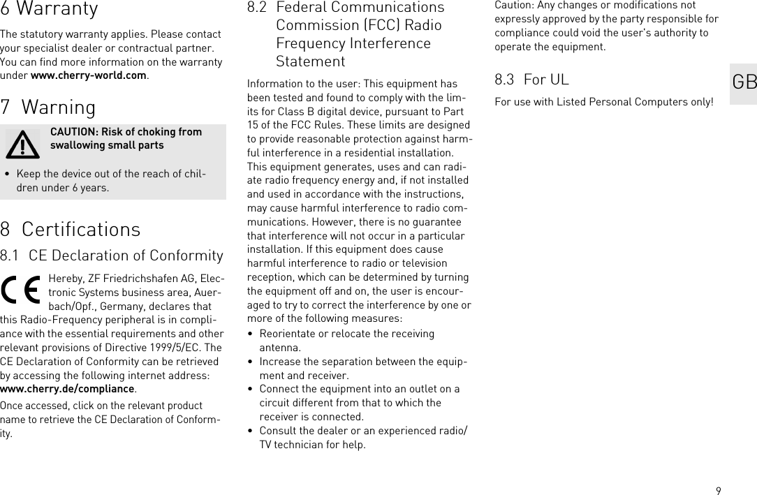 96WarrantyThe statutory warranty applies. Please contact your specialist dealer or contractual partner. You can find more information on the warranty under www.cherry-world.com.7 Warning8  Certifications8.1 CE Declaration of ConformityHereby, ZF Friedrichshafen AG, Elec-tronic Systems business area, Auer-bach/Opf., Germany, declares that this Radio-Frequency peripheral is in compli-ance with the essential requirements and other relevant provisions of Directive 1999/5/EC. The CE Declaration of Conformity can be retrieved by accessing the following internet address:www.cherry.de/compliance.Once accessed, click on the relevant product name to retrieve the CE Declaration of Conform-ity.CAUTION: Risk of choking from swallowing small parts&bull; Keep the device out of the reach of chil-dren under 6 years.8.2 Federal Communications Commission (FCC) Radio Frequency Interference StatementInformation to the user: This equipment has been tested and found to comply with the lim-its for Class B digital device, pursuant to Part 15 of the FCC Rules. These limits are designed to provide reasonable protection against harm-ful interference in a residential installation. This equipment generates, uses and can radi-ate radio frequency energy and, if not installed and used in accordance with the instructions, may cause harmful interference to radio com-munications. However, there is no guarantee that interference will not occur in a particular installation. If this equipment does cause harmful interference to radio or television reception, which can be determined by turning the equipment off and on, the user is encour-aged to try to correct the interference by one or more of the following measures:&bull; Reorientate or relocate the receiving antenna.&bull; Increase the separation between the equip-ment and receiver.&bull; Connect the equipment into an outlet on a circuit different from that to which the receiver is connected.&bull; Consult the dealer or an experienced radio/TV technician for help.Caution: Any changes or modifications not expressly approved by the party responsible for compliance could void the user's authority to operate the equipment.8.3 For ULFor use with Listed Personal Computers only!GB