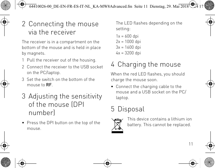 112 Connecting the mouse via the receiverThe receiver is in a compartment on the bottom of the mouse and is held in place by magnets.1 Pull the receiver out of the housing.2 Connect the receiver to the USB socket on the PC/laptop.3 Set the switch on the bottom of the mouse to RF.3 Adjusting the sensitivity of the mouse (DPI number)• Press the DPI button on the top of the mouse.The LED flashes depending on the setting:1x = 600 dpi2x = 1000 dpi3x = 1600 dpi4x = 3200 dpi4 Charging the mouseWhen the red LED flashes, you should charge the mouse soon.• Connect the charging cable to the mouse and a USB socket on the PC/laptop.5 DisposalThis device contains a lithium ion battery. This cannot be replaced.64410026-00_DE-EN-FR-ES-IT-NL_KA-MW8Advanced.fm  Seite 11  Dienstag, 29. Mai 2018  5:24 17