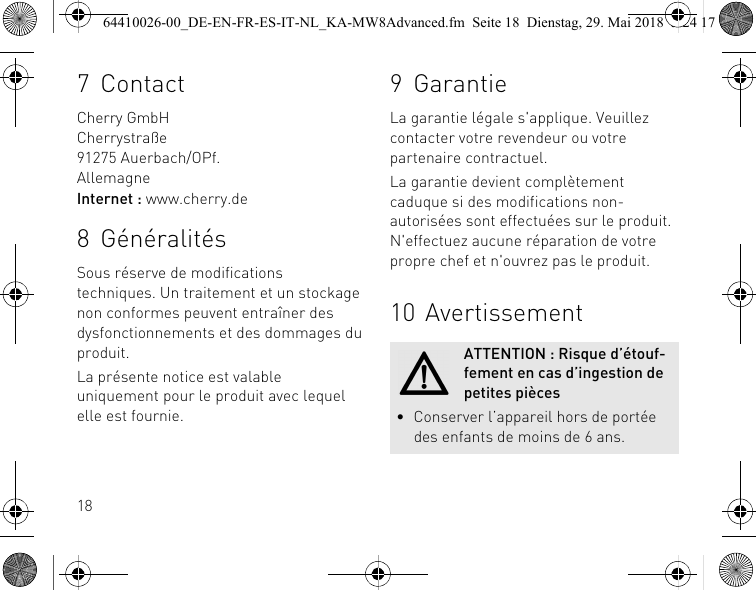 187ContactCherry GmbHCherrystraße91275 Auerbach/OPf.AllemagneInternet : www.cherry.de8 GénéralitésSous réserve de modifications techniques. Un traitement et un stockage non conformes peuvent entraîner des dysfonctionnements et des dommages du produit.La présente notice est valable uniquement pour le produit avec lequel elle est fournie.9 GarantieLa garantie légale s&apos;applique. Veuillez contacter votre revendeur ou votre partenaire contractuel.La garantie devient complètement caduque si des modifications non-autorisées sont effectuées sur le produit. N&apos;effectuez aucune réparation de votre propre chef et n&apos;ouvrez pas le produit. 10 AvertissementATTENTION : Risque d’étouf-fement en cas d’ingestion de petites pièces• Conserver l’appareil hors de portée des enfants de moins de 6 ans.64410026-00_DE-EN-FR-ES-IT-NL_KA-MW8Advanced.fm  Seite 18  Dienstag, 29. Mai 2018  5:24 17