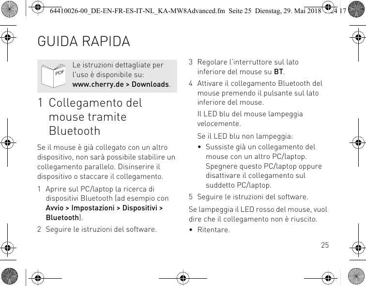 251 Collegamento del mouse tramite BluetoothSe il mouse è già collegato con un altro dispositivo, non sarà possibile stabilire un collegamento parallelo. Disinserire il dispositivo o staccare il collegamento.1 Aprire sul PC/laptop la ricerca di dispositivi Bluetooth (ad esempio con Avvio &gt; Impostazioni &gt; Dispositivi &gt; Bluetooth).2 Seguire le istruzioni del software.Le istruzioni dettagliate per l&apos;uso è disponibile su: www.cherry.de &gt; Downloads.3 Regolare l’interruttore sul lato inferiore del mouse su BT.4 Attivare il collegamento Bluetooth del mouse premendo il pulsante sul lato inferiore del mouse.Il LED blu del mouse lampeggia velocemente.Se il LED blu non lampeggia:• Sussiste già un collegamento del mouse con un altro PC/laptop. Spegnere questo PC/laptop oppure disattivare il collegamento sul suddetto PC/laptop.5 Seguire le istruzioni del software.Se lampeggia il LED rosso del mouse, vuol dire che il collegamento non è riuscito.• Ritentare.GUIDA RAPIDA64410026-00_DE-EN-FR-ES-IT-NL_KA-MW8Advanced.fm  Seite 25  Dienstag, 29. Mai 2018  5:24 17