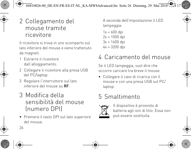 262 Collegamento del mouse tramite ricevitoreIl ricevitore si trova in uno scomparto sul lato inferiore del mouse e viene trattenuto da magneti.1 Estrarre il ricevitore dall’alloggiamento.2 Collegare il ricevitore alla presa USB del PC/laptop.3 Regolare l’interruttore sul lato inferiore del mouse su RF.3 Modifica della sensibilità del mouse (numero DPI)• Premere il tasto DPI sul lato superiore del mouse.A seconda dell’impostazione il LED lampeggia:1x = 600 dpi2x = 1000 dpi3x = 1600 dpi4x = 3200 dpi4 Caricamento del mouseSe il LED lampeggia, vuol dire che occorre caricare tra breve il mouse.• Collegare il cavo di ricarica con il mouse e con una presa USB sul PC/laptop.5 SmaltimentoIl dispositivo è provvisto di batteria agli ioni di litio. Essa non può essere sostituita.64410026-00_DE-EN-FR-ES-IT-NL_KA-MW8Advanced.fm  Seite 26  Dienstag, 29. Mai 2018  5:24 17