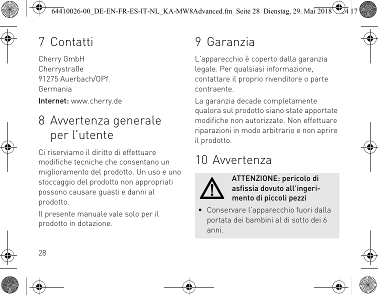 287 ContattiCherry GmbHCherrystraße91275 Auerbach/OPf.GermaniaInternet: www.cherry.de8 Avvertenza generale per l&apos;utenteCi riserviamo il diritto di effettuare modifiche tecniche che consentano un miglioramento del prodotto. Un uso e uno stoccaggio del prodotto non appropriati possono causare guasti e danni al prodotto.Il presente manuale vale solo per il prodotto in dotazione.9 GaranziaL&apos;apparecchio è coperto dalla garanzia legale. Per qualsiasi informazione, contattare il proprio rivenditore o parte contraente.La garanzia decade completamente qualora sul prodotto siano state apportate modifiche non autorizzate. Non effettuare riparazioni in modo arbitrario e non aprire il prodotto.10 AvvertenzaATTENZIONE: pericolo di asfissia dovuto all’ingeri-mento di piccoli pezzi• Conservare l’apparecchio fuori dalla portata dei bambini al di sotto dei 6 anni.64410026-00_DE-EN-FR-ES-IT-NL_KA-MW8Advanced.fm  Seite 28  Dienstag, 29. Mai 2018  5:24 17