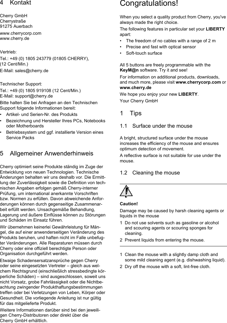 4 KontaktCherry GmbHCherrystra&szlig;e91275 Auerbachwww.cherrycorp.comwww.cherry.deVertrieb:Tel.: +49 (0) 1805 243779 (01805 CHERRY), (12 Cent/Min.)E-Mail: sales@cherry.deTechnischer Support:Tel.: +49 (0) 1805 919108 (12 Cent/Min.)E-Mail: support@cherry.deBitte halten Sie bei Anfragen an den Technischen Support folgende Informationen bereit:&bull; Artikel- und Serien-Nr. des Produkts&bull; Bezeichnung und Hersteller Ihres PCs, Notebooks oder Motherboards&bull; Betriebssystem und ggf. installierte Version eines Service Packs5 Allgemeiner AnwenderhinweisCherry optimiert seine Produkte st&auml;ndig im Zuge der Entwicklung von neuen Technologien. Technische &Auml;nderungen behalten wir uns deshalb vor. Die Ermitt-lung der Zuverl&auml;ssigkeit sowie die Definition von tech-nischen Angaben erfolgen gem&auml;&szlig; Cherry-interner Pr&uuml;fung, um international anerkannte Vorschriften bzw. Normen zu erf&uuml;llen. Davon abweichende Anfor-derungen k&ouml;nnen durch gegenseitige Zusammenar-beit erf&uuml;llt werden. Unsachgem&auml;&szlig;e Behandlung, Lagerung und &auml;u&szlig;ere Einfl&uuml;sse k&ouml;nnen zu St&ouml;rungen und Sch&auml;den im Einsatz f&uuml;hren.Wir &uuml;bernehmen keinerlei Gew&auml;hrleistung f&uuml;r M&auml;n-gel, die auf einer anwenderseitigen Ver&auml;nderung des Produkts beruhen, und haften nicht im Falle unbefug-ter Ver&auml;nderungen. Alle Reparaturen m&uuml;ssen durch Cherry oder eine offiziell berechtigte Person oder Organisation durchgef&uuml;hrt werden.Etwaige Schadensersatzanspr&uuml;che gegen Cherry oder seine eingesetzten Vertreter &ndash; gleich aus wel-chem Rechtsgrund (einschlie&szlig;lich stressbedingte k&ouml;r-perliche Sch&auml;den) &ndash; sind ausgeschlossen, soweit uns nicht Vorsatz, grobe Fahrl&auml;ssigkeit oder die Nichtbe-achtung zwingender Produkthaftungsbestimmungen treffen oder bei Verletzungen von Leben, K&ouml;rper oder Gesundheit. Die vorliegende Anleitung ist nur g&uuml;ltig f&uuml;r das mitgelieferte Produkt.Weitere Informationen dar&uuml;ber sind bei den jeweili-gen Cherry-Distributoren oder direkt &uuml;ber die Cherry GmbH erh&auml;ltlich.Congratulations!When you select a quality product from Cherry, you've always made the right choice.The following features in particular set your LIBERTY apart:&bull; The freedom of no cables with a range of 2 m &bull; Precise and fast with optical sensor&bull; Soft-touch surfaceAll 5 buttons are freely programmable with the KeyM@n software. Try it and see!For information on additional products, downloads, and much more, please visit www.cherrycorp.com or www.cherry.deWe hope you enjoy your new LIBERTY.Your Cherry GmbH1Tips1.1 Surface under the mouseA bright, structured surface under the mouse increases the efficiency of the mouse and ensures optimum detection of movement.A reflective surface is not suitable for use under the mouse.1.2 Cleaning the mouseCaution!Damage may be caused by harsh cleaning agents or liquids in the mouse1 Do not use solvents such as gasoline or alcohol and scouring agents or scouring sponges for cleaning.2 Prevent liquids from entering the mouse.1 Clean the mouse with a slightly damp cloth and some mild cleaning agent (e.g. dishwashing liquid).2 Dry off the mouse with a soft, lint-free cloth.