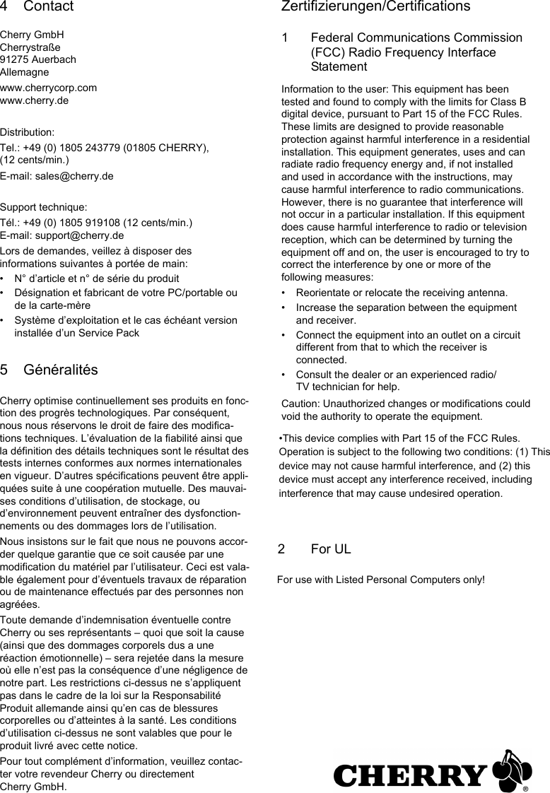 4 ContactCherry GmbHCherrystra&szlig;e91275 AuerbachAllemagnewww.cherrycorp.comwww.cherry.deDistribution:Tel.: +49 (0) 1805 243779 (01805 CHERRY), (12 cents/min.)E-mail: sales@cherry.deSupport technique:T&eacute;l.: +49 (0) 1805 919108 (12 cents/min.)E-mail: support@cherry.deLors de demandes, veillez &agrave; disposer des informations suivantes &agrave; port&eacute;e de main:&bull; N&deg; d&rsquo;article et n&deg; de s&eacute;rie du produit&bull; D&eacute;signation et fabricant de votre PC/portable ou de la carte-m&egrave;re&bull; Syst&egrave;me d&rsquo;exploitation et le cas &eacute;ch&eacute;ant version install&eacute;e d&rsquo;un Service Pack5 G&eacute;n&eacute;ralit&eacute;sCherry optimise continuellement ses produits en fonc-tion des progr&egrave;s technologiques. Par cons&eacute;quent, nous nous r&eacute;servons le droit de faire des modifica-tions techniques. L&rsquo;&eacute;valuation de la fiabilit&eacute; ainsi que la d&eacute;finition des d&eacute;tails techniques sont le r&eacute;sultat des tests internes conformes aux normes internationales en vigueur. D&rsquo;autres sp&eacute;cifications peuvent &ecirc;tre appli-qu&eacute;es suite &agrave; une coop&eacute;ration mutuelle. Des mauvai-ses conditions d&rsquo;utilisation, de stockage, ou d&rsquo;environnement peuvent entra&icirc;ner des dysfonction-nements ou des dommages lors de l&rsquo;utilisation.Nous insistons sur le fait que nous ne pouvons accor-der quelque garantie que ce soit caus&eacute;e par une modification du mat&eacute;riel par l&rsquo;utilisateur. Ceci est vala-ble &eacute;galement pour d&rsquo;&eacute;ventuels travaux de r&eacute;paration ou de maintenance effectu&eacute;s par des personnes non agr&eacute;&eacute;es.Toute demande d&rsquo;indemnisation &eacute;ventuelle contre Cherry ou ses repr&eacute;sentants &ndash; quoi que soit la cause (ainsi que des dommages corporels dus a une r&eacute;action &eacute;motionnelle) &ndash; sera rejet&eacute;e dans la mesure o&ugrave; elle n&rsquo;est pas la cons&eacute;quence d&rsquo;une n&eacute;gligence de notre part. Les restrictions ci-dessus ne s&rsquo;appliquent pas dans le cadre de la loi sur la Responsabilit&eacute; Produit allemande ainsi qu&rsquo;en cas de blessures corporelles ou d&rsquo;atteintes &agrave; la sant&eacute;. Les conditions d&rsquo;utilisation ci-dessus ne sont valables que pour le produit livr&eacute; avec cette notice.Pour tout compl&eacute;ment d&rsquo;information, veuillez contac-ter votre revendeur Cherry ou directement Cherry GmbH.Zertifizierungen/Certifications1 Federal Communications Commission (FCC) Radio Frequency Interface StatementInformation to the user: This equipment has been tested and found to comply with the limits for Class B digital device, pursuant to Part 15 of the FCC Rules. These limits are designed to provide reasonable protection against harmful interference in a residential installation. This equipment generates, uses and can radiate radio frequency energy and, if not installed and used in accordance with the instructions, may cause harmful interference to radio communications. However, there is no guarantee that interference will not occur in a particular installation. If this equipment does cause harmful interference to radio or television reception, which can be determined by turning the equipment off and on, the user is encouraged to try to correct the interference by one or more of the following measures:&bull; Reorientate or relocate the receiving antenna.&bull; Increase the separation between the equipment and receiver.&bull; Connect the equipment into an outlet on a circuit different from that to which the receiver is connected.&bull; Consult the dealer or an experienced radio/TV technician for help.Caution: Unauthorized changes or modifications could void the authority to operate the equipment.&bull;This device complies with Part 15 of the FCC Rules. Operation is subject to the following two conditions: (1) This device may not cause harmful interference, and (2) this device must accept any interference received, including interference that may cause undesired operation.2       For ULFor use with Listed Personal Computers only!