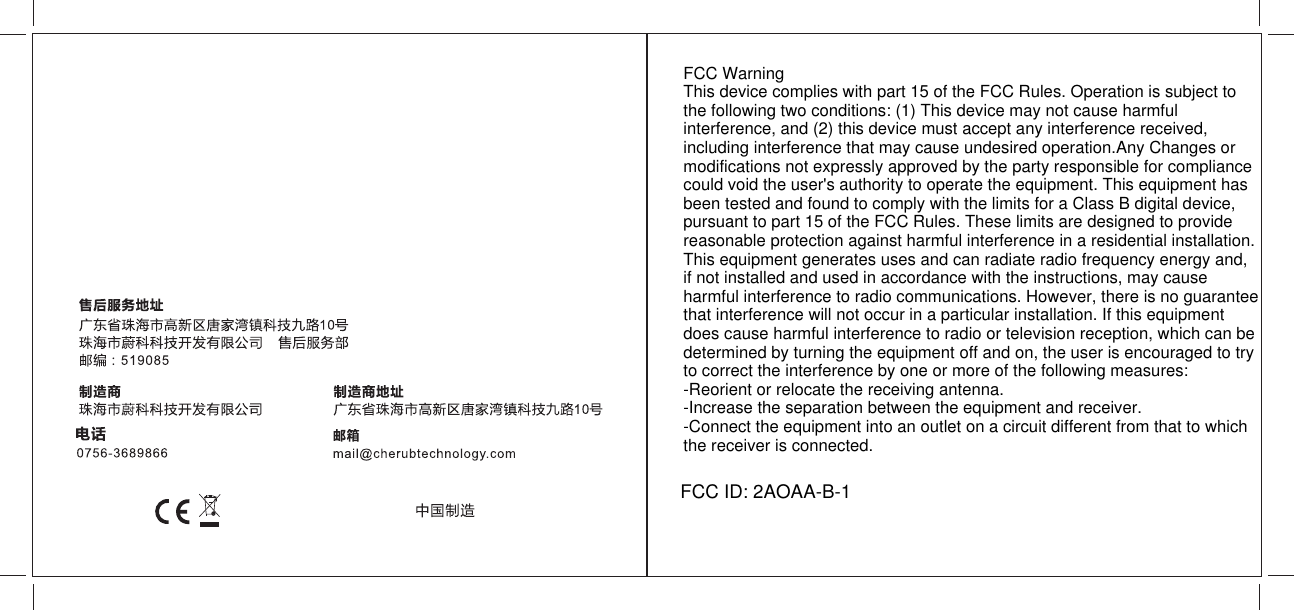 FCC Warning This device complies with part 15 of the FCC Rules. Operation is subject to the following two conditions: (1) This device may not cause harmful interference, and (2) this device must accept any interference received, including interference that may cause undesired operation.Any Changes or modifications not expressly approved by the party responsible for compliance could void the user's authority to operate the equipment. This equipment has been tested and found to comply with the limits for a Class B digital device, pursuant to part 15 of the FCC Rules. These limits are designed to provide reasonable protection against harmful interference in a residential installation. This equipment generates uses and can radiate radio frequency energy and, if not installed and used in accordance with the instructions, may cause harmful interference to radio communications. However, there is no guarantee that interference will not occur in a particular installation. If this equipment does cause harmful interference to radio or television reception, which can be determined by turning the equipment off and on, the user is encouraged to try to correct the interference by one or more of the following measures:-Reorient or relocate the receiving antenna.-Increase the separation between the equipment and receiver.-Connect the equipment into an outlet on a circuit different from that to which the receiver is connected.FCC ID: 2AOAA-B-1
