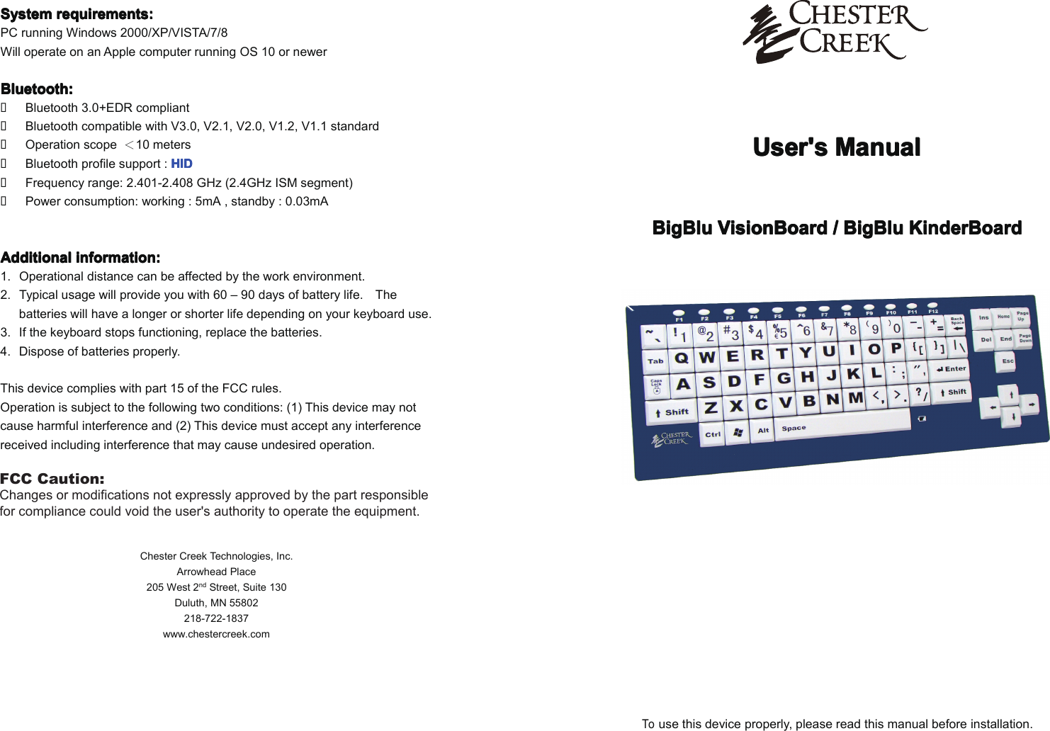User'sUser'sUser'sUser's ManualManualManualManualBigBluBigBluBigBluBigBlu VisionBoardVisionBoardVisionBoardVisionBoard //// BigBluBigBluBigBluBigBlu KinderBoardKinderBoardKinderBoardKinderBoardTouse this device properly, please read this manual before installation.SystemSystemSystemSystem requirements:requirements:requirements:requirements:PC running Windows 2000/XP/VISTA/7/8Will operate on an Apple computer running OS 10 or newerBluetooth:Bluetooth:Bluetooth:Bluetooth:�Bluetooth 3.0+EDR compliant�Bluetooth compatible with V3.0, V2.1, V2.0, V1.2, V1.1 standard�Operation scope ＜10 meters�Bluetooth profile support : HIDHIDHIDHID�Frequency range: 2.401-2.408 GHz (2.4GHz ISM segment)�Power consumption: working : 5mA , standby : 0.03mAAdditionalAdditionalAdditionalAdditional information:information:information:information:1. Operational distance can be affected by the work environment.2. Typical usagewill provide you with 60 &ndash; 90 days of battery life. Thebatteries willhave a longer or shorter life depending on your keyboard use.3. If the keyboard stops functioning, replace the batteries.4. Dispose of batteries properly.This device complies with part 15 of the FCC rules.Operation is subject to the following two conditions: (1) This device may notcause harmful interference and (2) This device must accept any interferencereceived including interference that may cause undesired operation.Chester Creek Technologies, Inc.Arrowhead Place205 West 2nd Street, Suite 130Duluth, MN 55802218-722-1837www.chestercreek.comFCC Caution:Changes or modifications not expressly approved by the part responsible for compliance could void the user's authority to operate the equipment.