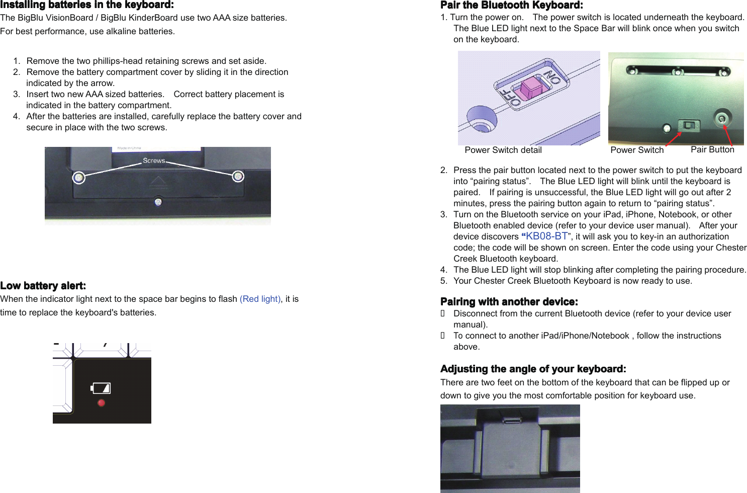 InstallingInstallingInstallingInstalling batteriesbatteriesbatteriesbatteries inininin thethethethe keyboard:keyboard:keyboard:keyboard:The BigBlu VisionBoard / BigBlu KinderBoard use two AAA size batteries.For best performance, use alkaline batteries.1. Remove the two phillips-head retaining screws and set aside.2. Remove the battery compartment cover by sliding it in the directionindicated by the arrow.3. Insert two newAAA sized batteries. Correct battery placement isindicated in the battery compartment.4. After the batteries are installed, carefully replace the battery cover andsecure in place with the two screws.LowLowLowLow batterybatterybatterybattery alert:alert:alert:alert:When the indicator lightnext to the space barbegins to flash (Red light), it istime to replace the keyboard's batteries.PairPairPairPair thethethethe BluetoothBluetoothBluetoothBluetooth Keyboard:Keyboard:Keyboard:Keyboard:1. Turn the power on. The power switch is located underneath the keyboard.The Blue LEDlightnext to the Space Bar will blink once when you switchon the keyboard.2. Press the pair button located next to the power switch to put the keyboardinto &ldquo;pairing status&rdquo;. The Blue LEDlight will blink until the keyboard ispaired. If pairing is unsuccessful, the Blue LEDlight will go out after 2minutes, press the pairing button again to return to &ldquo;pairing status&rdquo;.3. Turn on the Bluetooth service on your iPad, iPhone, Notebook, or otherBluetooth enabled device (refer to yourdevice user manual). After yourdevice discovers &ldquo;&ldquo;&ldquo;&ldquo;KB08-BT&rdquo;, it will ask you to key-in an authorizationcode; the code will be shown on screen. Enter the code using your ChesterCreek Bluetooth keyboard.4. The Blue LEDlight will stop blinking after completing the pairing procedure.5. Your Chester Creek Bluetooth Keyboard is now ready to use.PairingPairingPairingPairing withwithwithwith anotheranotheranotheranother device:device:device:device:�Disconnect from the current Bluetooth device (refer to yourdevice usermanual).�Toconnect to another iPad/iPhone/Notebook , follow the instructionsabove.AdjustingAdjustingAdjustingAdjusting thethethethe angleangleangleangle ofofofof youryouryouryour keyboard:keyboard:keyboard:keyboard:There are two feet on the bottom of the keyboard that can be flipped up ordown to give you the most comfortable position for keyboard use.Power Switch Pair ButtonPower Switch detail