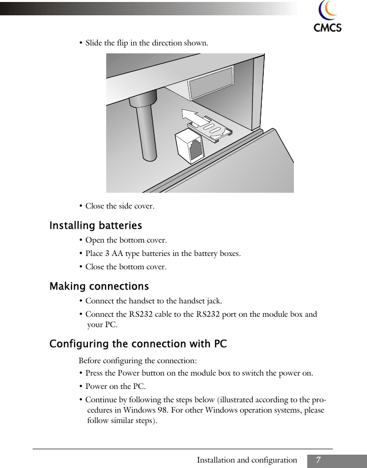 Installation and configuration 7&bull; Slide the flip in the direction shown.&bull; Close the side cover.Installing batteries&bull; Open the bottom cover.&bull; Place 3 AA type batteries in the battery boxes.&bull; Close the bottom cover.Making connections&bull; Connect the handset to the handset jack.&bull; Connect the RS232 cable to the RS232 port on the module box and your PC.Configuring the connection with PCBefore configuring the connection:&bull; Press the Power button on the module box to switch the power on.&bull; Power on the PC.&bull; Continue by following the steps below (illustrated according to the pro-cedures in Windows 98. For other Windows operation systems, please follow similar steps).