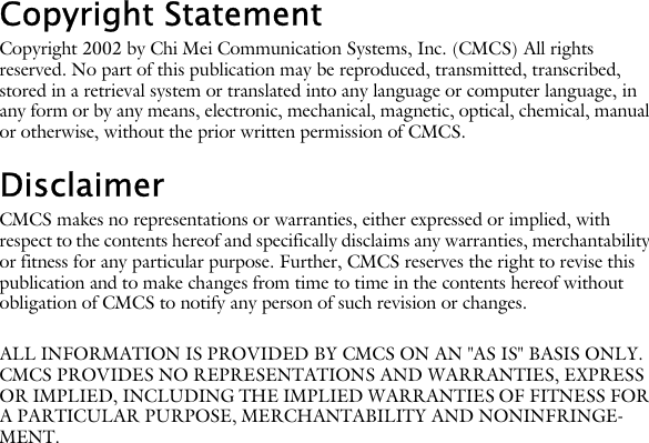 Copyright StatementCopyright 2002 by Chi Mei Communication Systems, Inc. (CMCS) All rights reserved. No part of this publication may be reproduced, transmitted, transcribed, stored in a retrieval system or translated into any language or computer language, in any form or by any means, electronic, mechanical, magnetic, optical, chemical, manual or otherwise, without the prior written permission of CMCS.DisclaimerCMCS makes no representations or warranties, either expressed or implied, with respect to the contents hereof and specifically disclaims any warranties, merchantability or fitness for any particular purpose. Further, CMCS reserves the right to revise this publication and to make changes from time to time in the contents hereof without obligation of CMCS to notify any person of such revision or changes.ALL INFORMATION IS PROVIDED BY CMCS ON AN "AS IS" BASIS ONLY. CMCS PROVIDES NO REPRESENTATIONS AND WARRANTIES, EXPRESS OR IMPLIED, INCLUDING THE IMPLIED WARRANTIES OF FITNESS FOR A PARTICULAR PURPOSE, MERCHANTABILITY AND NONINFRINGE-MENT.