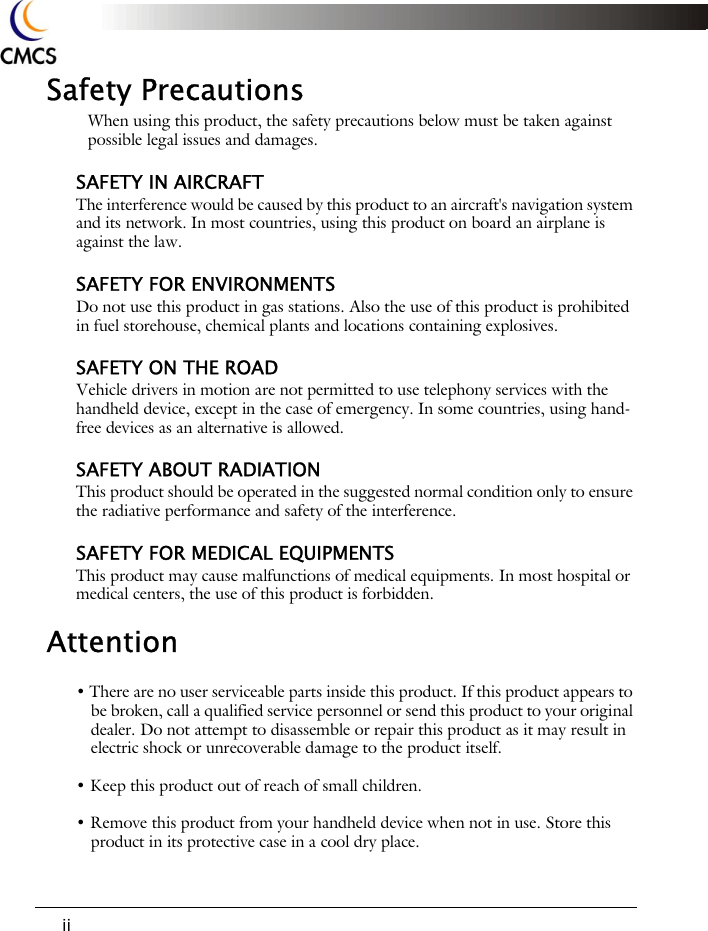 iiSafety PrecautionsWhen using this product, the safety precautions below must be taken against possible legal issues and damages.SAFETY IN AIRCRAFTThe interference would be caused by this product to an aircraft's navigation system and its network. In most countries, using this product on board an airplane is against the law.SAFETY FOR ENVIRONMENTSDo not use this product in gas stations. Also the use of this product is prohibited in fuel storehouse, chemical plants and locations containing explosives.SAFETY ON THE ROADVehicle drivers in motion are not permitted to use telephony services with the handheld device, except in the case of emergency. In some countries, using hand-free devices as an alternative is allowed.SAFETY ABOUT RADIATIONThis product should be operated in the suggested normal condition only to ensure the radiative performance and safety of the interference.SAFETY FOR MEDICAL EQUIPMENTSThis product may cause malfunctions of medical equipments. In most hospital or medical centers, the use of this product is forbidden.Attention&bull; There are no user serviceable parts inside this product. If this product appears to be broken, call a qualified service personnel or send this product to your original dealer. Do not attempt to disassemble or repair this product as it may result in electric shock or unrecoverable damage to the product itself.&bull; Keep this product out of reach of small children.&bull; Remove this product from your handheld device when not in use. Store this product in its protective case in a cool dry place.