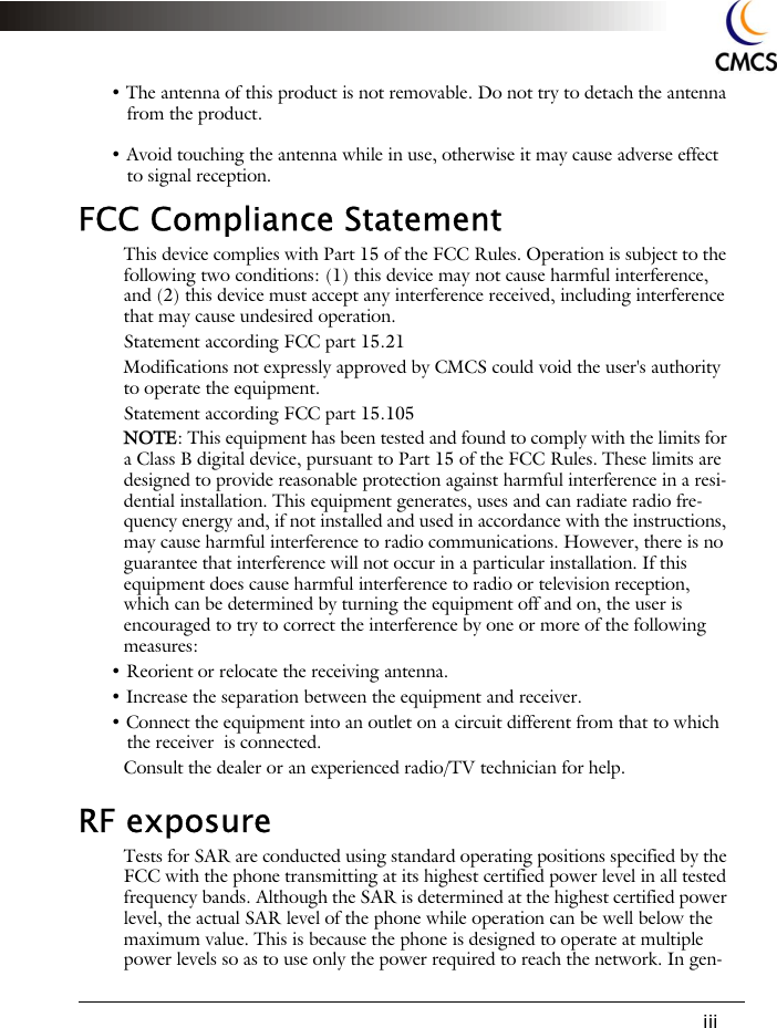 iii&bull; The antenna of this product is not removable. Do not try to detach the antenna from the product.&bull; Avoid touching the antenna while in use, otherwise it may cause adverse effect to signal reception.FCC Compliance StatementThis device complies with Part 15 of the FCC Rules. Operation is subject to the following two conditions: (1) this device may not cause harmful interference, and (2) this device must accept any interference received, including interference that may cause undesired operation.Statement according FCC part 15.21Modifications not expressly approved by CMCS could void the user's authority to operate the equipment.Statement according FCC part 15.105NOTE: This equipment has been tested and found to comply with the limits for a Class B digital device, pursuant to Part 15 of the FCC Rules. These limits are designed to provide reasonable protection against harmful interference in a resi-dential installation. This equipment generates, uses and can radiate radio fre-quency energy and, if not installed and used in accordance with the instructions, may cause harmful interference to radio communications. However, there is no guarantee that interference will not occur in a particular installation. If this equipment does cause harmful interference to radio or television reception, which can be determined by turning the equipment off and on, the user is encouraged to try to correct the interference by one or more of the following measures:&bull; Reorient or relocate the receiving antenna.&bull; Increase the separation between the equipment and receiver.&bull; Connect the equipment into an outlet on a circuit different from that to which the receiver  is connected.Consult the dealer or an experienced radio/TV technician for help.RF exposure Tests for SAR are conducted using standard operating positions specified by the FCC with the phone transmitting at its highest certified power level in all tested frequency bands. Although the SAR is determined at the highest certified power level, the actual SAR level of the phone while operation can be well below the maximum value. This is because the phone is designed to operate at multiple power levels so as to use only the power required to reach the network. In gen-