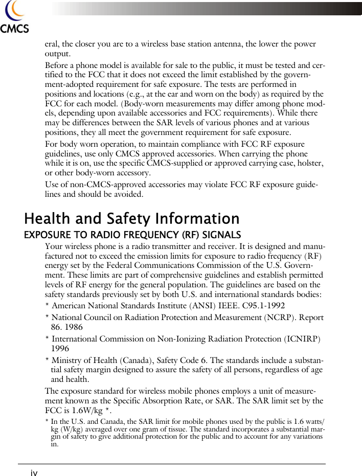 iveral, the closer you are to a wireless base station antenna, the lower the power output. Before a phone model is available for sale to the public, it must be tested and cer-tified to the FCC that it does not exceed the limit established by the govern-ment-adopted requirement for safe exposure. The tests are performed in positions and locations (e.g., at the ear and worn on the body) as required by the FCC for each model. (Body-worn measurements may differ among phone mod-els, depending upon available accessories and FCC requirements). While there may be differences between the SAR levels of various phones and at various positions, they all meet the government requirement for safe exposure. For body worn operation, to maintain compliance with FCC RF exposure guidelines, use only CMCS approved accessories. When carrying the phone while it is on, use the specific CMCS-supplied or approved carrying case, holster, or other body-worn accessory.Use of non-CMCS-approved accessories may violate FCC RF exposure guide-lines and should be avoided.Health and Safety InformationEXPOSURE TO RADIO FREQUENCY (RF) SIGNALSYour wireless phone is a radio transmitter and receiver. It is designed and manu-factured not to exceed the emission limits for exposure to radio frequency (RF) energy set by the Federal Communications Commission of the U.S. Govern-ment. These limits are part of comprehensive guidelines and establish permitted levels of RF energy for the general population. The guidelines are based on the safety standards previously set by both U.S. and international standards bodies: * American National Standards Institute (ANSI) IEEE. C95.1-1992* National Council on Radiation Protection and Measurement (NCRP). Report 86. 1986* International Commission on Non-Ionizing Radiation Protection (ICNIRP) 1996* Ministry of Health (Canada), Safety Code 6. The standards include a substan-tial safety margin designed to assure the safety of all persons, regardless of age and health.The exposure standard for wireless mobile phones employs a unit of measure-ment known as the Specific Absorption Rate, or SAR. The SAR limit set by the FCC is 1.6W/kg *.* In the U.S. and Canada, the SAR limit for mobile phones used by the public is 1.6 watts/kg (W/kg) averaged over one gram of tissue. The standard incorporates a substantial mar-gin of safety to give additional protection for the public and to account for any variations in.