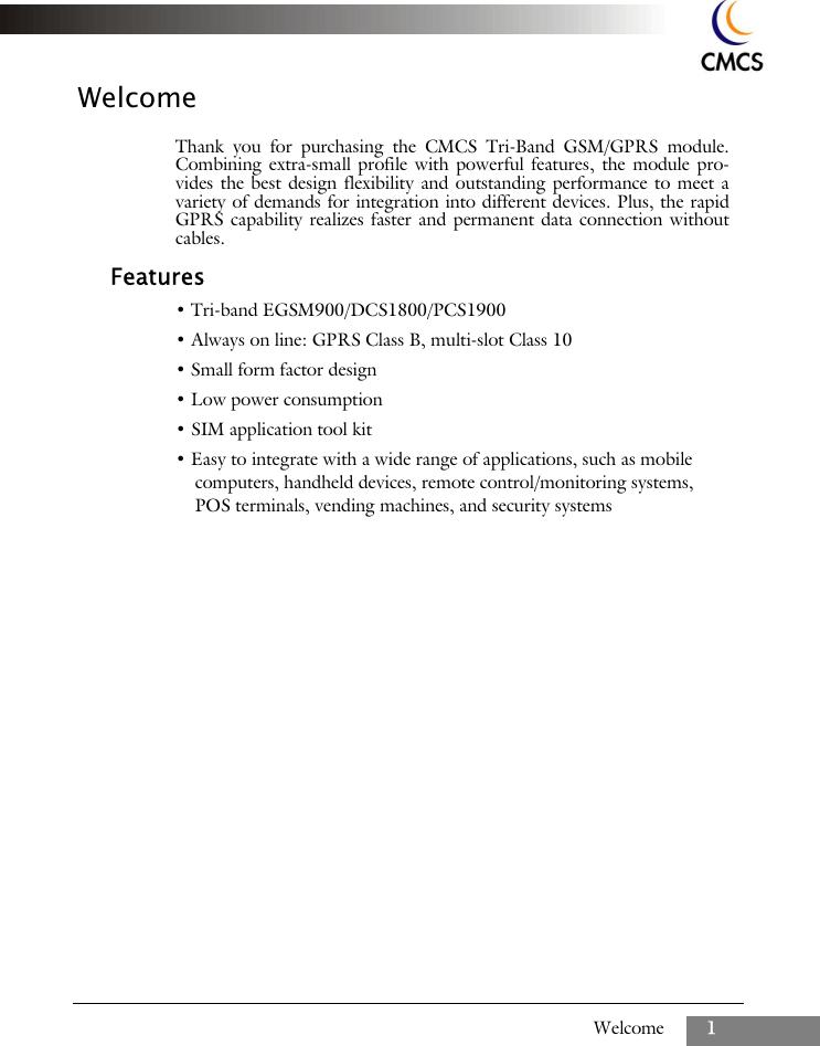 Welcome 1WelcomeThank you for purchasing the CMCS Tri-Band GSM/GPRS module.Combining extra-small profile with powerful features, the module pro-vides the best design flexibility and outstanding performance to meet avariety of demands for integration into different devices. Plus, the rapidGPRS capability realizes faster and permanent data connection withoutcables.Features&bull; Tri-band EGSM900/DCS1800/PCS1900&bull; Always on line: GPRS Class B, multi-slot Class 10&bull; Small form factor design&bull; Low power consumption&bull; SIM application tool kit&bull; Easy to integrate with a wide range of applications, such as mobile computers, handheld devices, remote control/monitoring systems, POS terminals, vending machines, and security systems