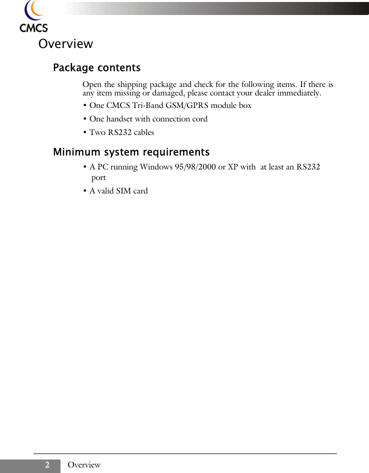 Overview2OverviewPackage contentsOpen the shipping package and check for the following items. If there isany item missing or damaged, please contact your dealer immediately.&bull; One CMCS Tri-Band GSM/GPRS module box&bull; One handset with connection cord&bull; Two RS232 cablesMinimum system requirements&bull; A PC running Windows 95/98/2000 or XP with  at least an RS232 port&bull; A valid SIM card