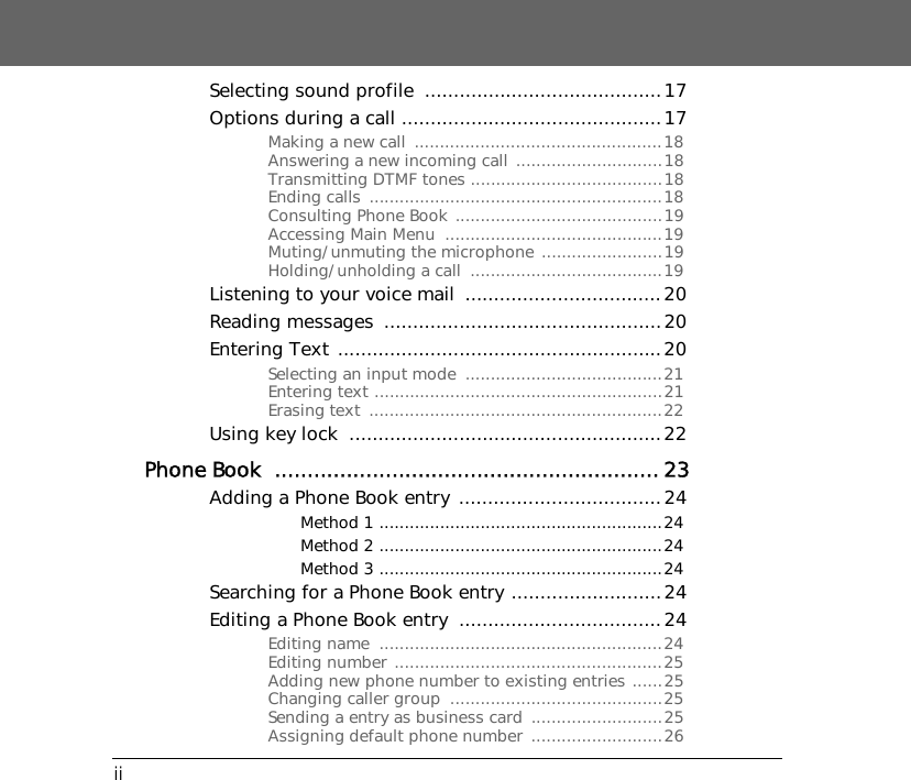 iiSelecting sound profile  .........................................17Options during a call .............................................17Making a new call  .................................................18Answering a new incoming call .............................18Transmitting DTMF tones ......................................18Ending calls  ..........................................................18Consulting Phone Book .........................................19Accessing Main Menu  ...........................................19Muting/unmuting the microphone ........................19Holding/unholding a call  ......................................19Listening to your voice mail  ..................................20Reading messages  ................................................20Entering Text ........................................................20Selecting an input mode  .......................................21Entering text .........................................................21Erasing text  ..........................................................22Using key lock  ......................................................22Phone Book  ........................................................... 23Adding a Phone Book entry  ...................................24Method 1 ........................................................24Method 2 ........................................................24Method 3 ........................................................24Searching for a Phone Book entry ..........................24Editing a Phone Book entry  ...................................24Editing name  ........................................................24Editing number .....................................................25Adding new phone number to existing entries ......25Changing caller group  ..........................................25Sending a entry as business card  ..........................25Assigning default phone number  ..........................26