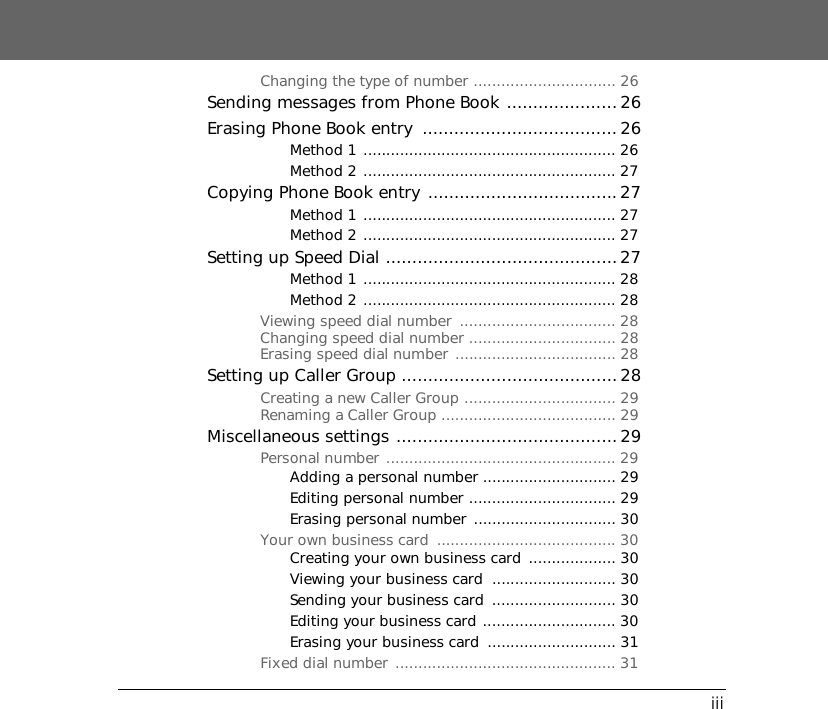 iiiChanging the type of number ............................... 26Sending messages from Phone Book ..................... 26Erasing Phone Book entry  ..................................... 26Method 1 ....................................................... 26Method 2 ....................................................... 27Copying Phone Book entry ....................................27Method 1 ....................................................... 27Method 2 ....................................................... 27Setting up Speed Dial ............................................27Method 1 ....................................................... 28Method 2 ....................................................... 28Viewing speed dial number  .................................. 28Changing speed dial number ................................ 28Erasing speed dial number ................................... 28Setting up Caller Group ......................................... 28Creating a new Caller Group ................................. 29Renaming a Caller Group ...................................... 29Miscellaneous settings .......................................... 29Personal number .................................................. 29Adding a personal number ............................. 29Editing personal number ................................ 29Erasing personal number ............................... 30Your own business card  ....................................... 30Creating your own business card  ................... 30Viewing your business card  ........................... 30Sending your business card  ........................... 30Editing your business card ............................. 30Erasing your business card  ............................ 31Fixed dial number ................................................ 31