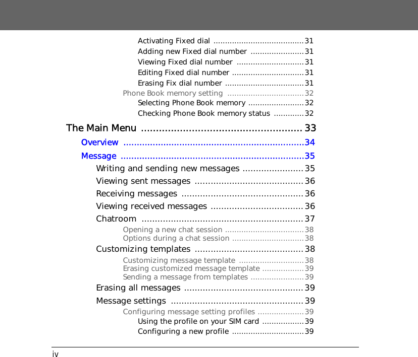 ivActivating Fixed dial .......................................31Adding new Fixed dial number  .......................31Viewing Fixed dial number  .............................31Editing Fixed dial number ...............................31Erasing Fix dial number ..................................31Phone Book memory setting  .................................32Selecting Phone Book memory ........................32Checking Phone Book memory status .............32The Main Menu ...................................................... 33Overview ....................................................................34Message .....................................................................35Writing and sending new messages .......................35Viewing sent messages .........................................36Receiving messages ..............................................36Viewing received messages ...................................36Chatroom .............................................................37Opening a new chat session ..................................38Options during a chat session ...............................38Customizing templates  .........................................38Customizing message template  ............................38Erasing customized message template ..................39Sending a message from templates .......................39Erasing all messages .............................................39Message settings  ..................................................39Configuring message setting profiles ....................39Using the profile on your SIM card ..................39Configuring a new profile ...............................39