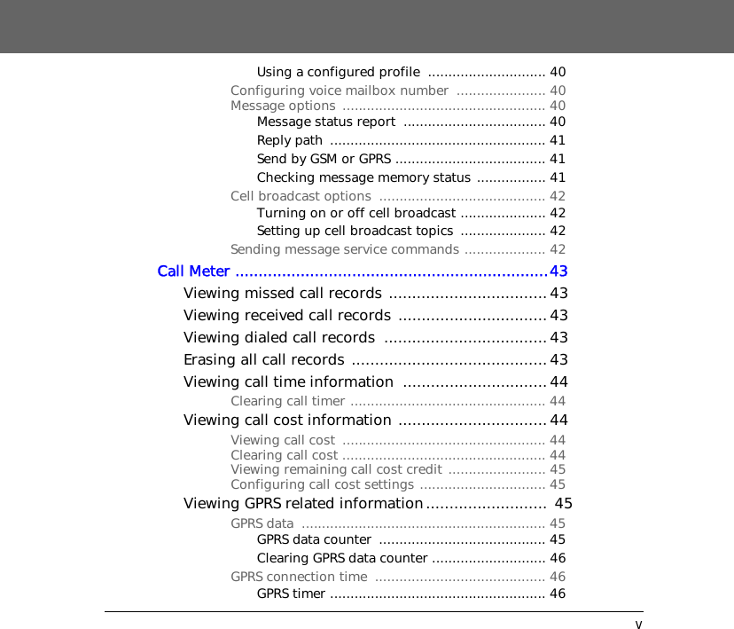vUsing a configured profile  ............................. 40Configuring voice mailbox number  ...................... 40Message options  .................................................. 40Message status report  ................................... 40Reply path  ..................................................... 41Send by GSM or GPRS ..................................... 41Checking message memory status ................. 41Cell broadcast options  ......................................... 42Turning on or off cell broadcast ..................... 42Setting up cell broadcast topics  ..................... 42Sending message service commands .................... 42Call Meter ...................................................................43Viewing missed call records .................................. 43Viewing received call records ................................ 43Viewing dialed call records  ................................... 43Erasing all call records .......................................... 43Viewing call time information  ...............................44Clearing call timer ................................................ 44Viewing call cost information ................................44Viewing call cost  .................................................. 44Clearing call cost .................................................. 44Viewing remaining call cost credit ........................ 45Configuring call cost settings ............................... 45Viewing GPRS related information.......................... 45GPRS data  ............................................................ 45GPRS data counter  ......................................... 45Clearing GPRS data counter ............................ 46GPRS connection time  .......................................... 46GPRS timer ..................................................... 46