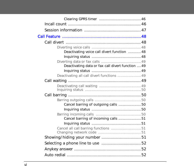 viClearing GPRS timer  .......................................46Incall count ...........................................................46Session information  ..............................................47Call Feature  ................................................................48Call divert .............................................................48Diverting voice calls ..............................................48Deactivating voice call divert function  ............48Inquiring status ..............................................48Diverting data or fax calls .....................................49Deactivating data or fax call divert function ....49Inquiring status ..............................................49Deactivating all call divert functions ......................49Call waiting ...........................................................49Deactivating call waiting  .......................................49Inquiring status  ....................................................50Call barring ...........................................................50Barring outgoing calls ...........................................50Cancel barring of outgoing calls .....................50Inquiring status ..............................................50Barring incoming calls  ..........................................50Cancel barring of incoming calls .....................51Inquiring status ..............................................51Cancel all call barring functions ............................51Changing network code ........................................51Showing/hiding your number ................................51Selecting a phone line to use  ................................52Anykey answer ......................................................52Auto redial ............................................................52