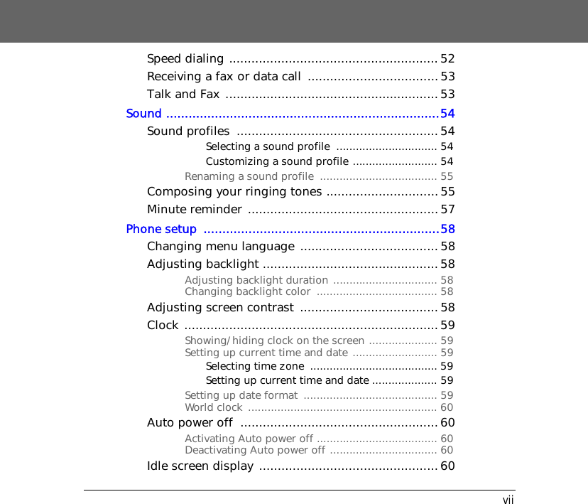 viiSpeed dialing ........................................................52Receiving a fax or data call  ...................................53Talk and Fax .........................................................53Sound .........................................................................54Sound profiles  ......................................................54Selecting a sound profile  ............................... 54Customizing a sound profile .......................... 54Renaming a sound profile  .................................... 55Composing your ringing tones .............................. 55Minute reminder ................................................... 57Phone setup  ...............................................................58Changing menu language ..................................... 58Adjusting backlight ............................................... 58Adjusting backlight duration ................................ 58Changing backlight color  ..................................... 58Adjusting screen contrast  ..................................... 58Clock ....................................................................59Showing/hiding clock on the screen ..................... 59Setting up current time and date .......................... 59Selecting time zone  ....................................... 59Setting up current time and date .................... 59Setting up date format  ......................................... 59World clock  .......................................................... 60Auto power off  .....................................................60Activating Auto power off ..................................... 60Deactivating Auto power off ................................. 60Idle screen display ................................................ 60