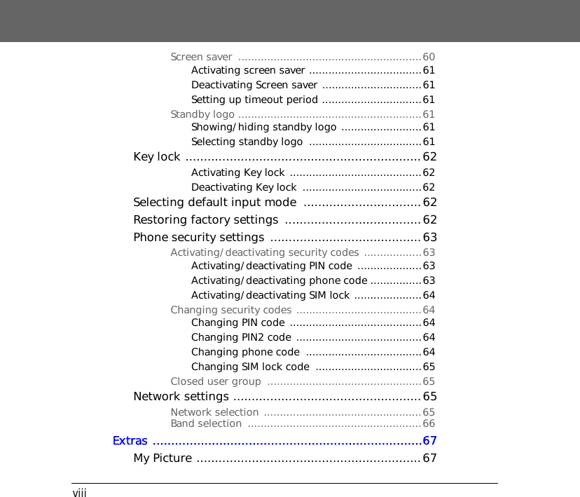 viiiScreen saver  .........................................................60Activating screen saver ...................................61Deactivating Screen saver ...............................61Setting up timeout period ...............................61Standby logo .........................................................61Showing/hiding standby logo .........................61Selecting standby logo  ...................................61Key lock ................................................................62Activating Key lock .........................................62Deactivating Key lock  .....................................62Selecting default input mode  ................................62Restoring factory settings  .....................................62Phone security settings .........................................63Activating/deactivating security codes ..................63Activating/deactivating PIN code  ....................63Activating/deactivating phone code ................63Activating/deactivating SIM lock .....................64Changing security codes .......................................64Changing PIN code .........................................64Changing PIN2 code .......................................64Changing phone code  ....................................64Changing SIM lock code  .................................65Closed user group  ................................................65Network settings ...................................................65Network selection .................................................65Band selection  ......................................................66Extras .........................................................................67My Picture .............................................................67