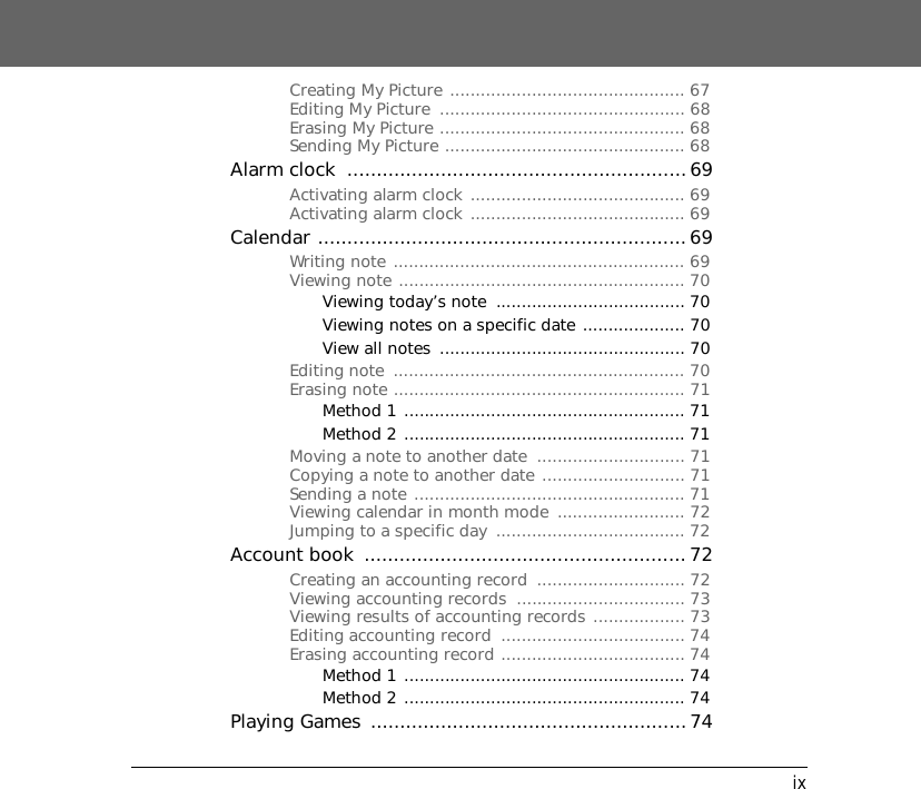 ixCreating My Picture .............................................. 67Editing My Picture  ................................................ 68Erasing My Picture ................................................ 68Sending My Picture ............................................... 68Alarm clock  ..........................................................69Activating alarm clock .......................................... 69Activating alarm clock .......................................... 69Calendar ...............................................................69Writing note ......................................................... 69Viewing note ........................................................ 70Viewing today&rsquo;s note  ..................................... 70Viewing notes on a specific date .................... 70View all notes  ................................................ 70Editing note  ......................................................... 70Erasing note ......................................................... 71Method 1 ....................................................... 71Method 2 ....................................................... 71Moving a note to another date  ............................. 71Copying a note to another date ............................ 71Sending a note ..................................................... 71Viewing calendar in month mode  ......................... 72Jumping to a specific day  ..................................... 72Account book  ....................................................... 72Creating an accounting record  ............................. 72Viewing accounting records  ................................. 73Viewing results of accounting records .................. 73Editing accounting record  .................................... 74Erasing accounting record .................................... 74Method 1 ....................................................... 74Method 2 ....................................................... 74Playing Games  ......................................................74