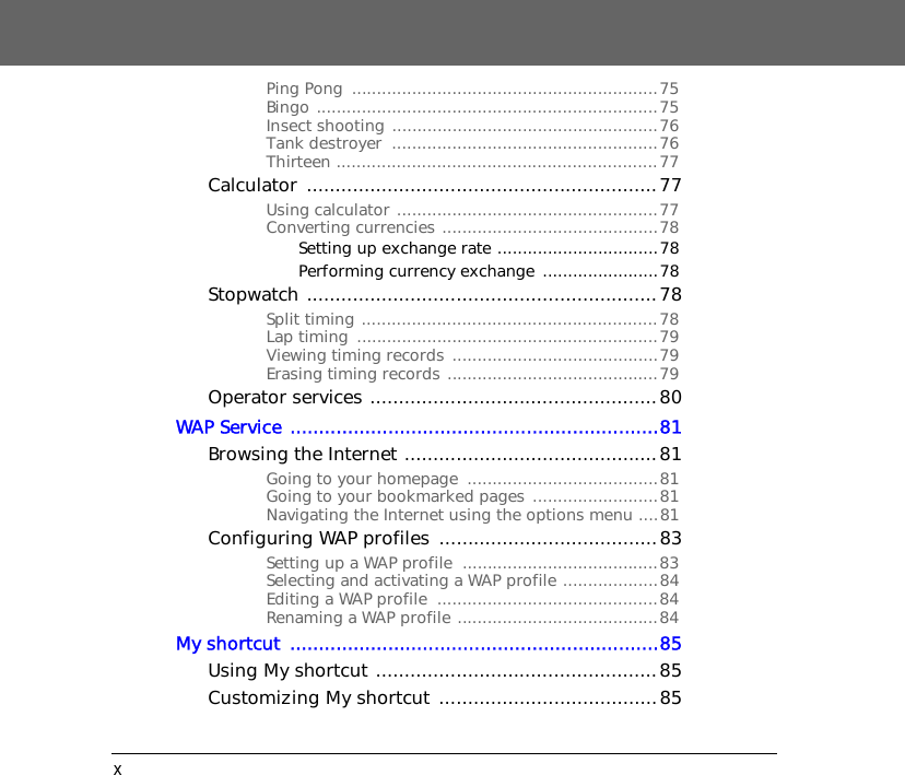 xPing Pong  .............................................................75Bingo ....................................................................75Insect shooting .....................................................76Tank destroyer  .....................................................76Thirteen ................................................................77Calculator .............................................................77Using calculator ....................................................77Converting currencies ...........................................78Setting up exchange rate ................................78Performing currency exchange  .......................78Stopwatch .............................................................78Split timing ...........................................................78Lap timing  ............................................................79Viewing timing records  .........................................79Erasing timing records ..........................................79Operator services ..................................................80WAP Service ................................................................81Browsing the Internet ............................................81Going to your homepage  ......................................81Going to your bookmarked pages .........................81Navigating the Internet using the options menu ....81Configuring WAP profiles ......................................83Setting up a WAP profile  .......................................83Selecting and activating a WAP profile ...................84Editing a WAP profile  ............................................84Renaming a WAP profile ........................................84My shortcut  ................................................................85Using My shortcut .................................................85Customizing My shortcut  ......................................85